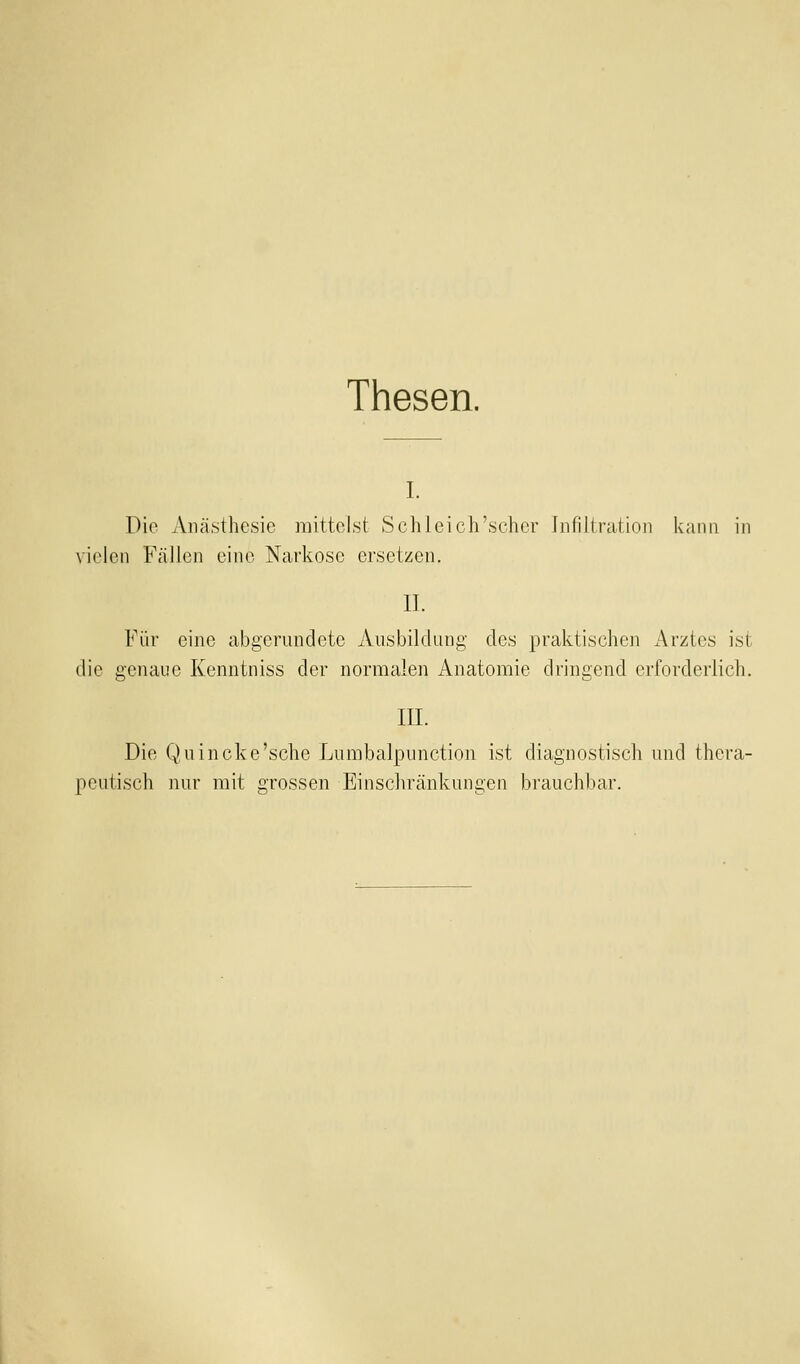 Thesen. I. Die Anästhesie mittelst Schleich'scher hifiliration kann in vielen Fällen eine Narkose ersetzen. IL Für eine abgerundete Ausbildung des praktischen Arztes ist die genaue Kenntniss der normalen Anatomie dringend erforderlich. III. Die Quincke'sehe Lumbalpunction ist diagnostisch und thera- peutisch nur mit grossen Einscliränkungen brauchbar.