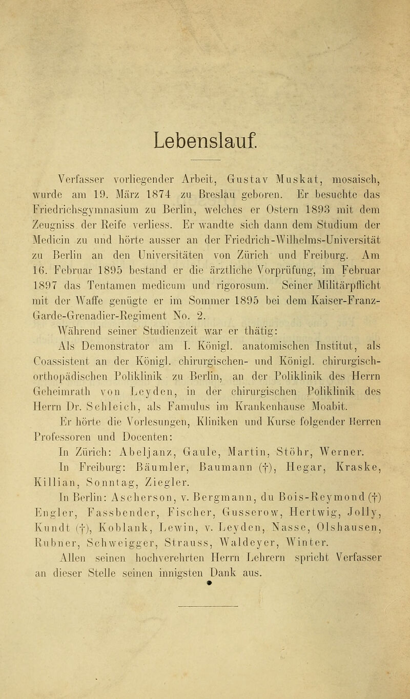 Lebenslauf. Verfasser vorliegender Arbeit, Gustav Muskat, mosaisch, wurde am 19. März 1874 zu Breslau geboren. Er besuchte das Friedrichsgymnasium zu Berlin, welches er Ostern 1893 mit dem Zeugniss der Reife verliess. Er wandte sich dann dem Studium der Medicin zu und hörte ausser an der Friedrich-Wilhelms-Üniversität zu Berlin an den Universitäten von Zürich und Freiburg. Am 16. Februar 1895 bestand er die ärztliche Vorprüfung, im Februar 1897 das Tentamen medicum und rigorosum. Seiner Militärpflicht mit der AVaffe genügte er im Sommer 1895 bei dem Kaiser-Franz- Garde-Grenadier-Regiment No. 2. Während seiner Studienzeit war er tliätig: Als Demonstrator am I. Königl. anatomischen Institut, als Coassistent an der König], chirurgischen- und Königl. chirurgisch- orthopädischen Poliklinik zu Berlin, an der Poliklinik des Herrn Geheimrath von Leyden, in der chirurgischen Poliklinik des Herrn Dr. Schleich, als Famulus im Krankenhause Moabit. Er hörte die V^orlesungen, Kliniken und Kurse folgender Herren Professoren und Docenten: In Zürich: Abeljanz, Gaule, Martin, Stöhr, Werner. In Freiburg: Bäumler, Baumann (f), Hegar, Kraske, Killian, Sonntag, Ziegler. In Berlin: Ascherson, v. Bergmann, du Bois-Reymond (f) Engler, Fassbender, Fischer, Gusscrow, Hertwig, Jolly, Kundt (j), Koblank, Lewin, v. Leyden, Nasse, Olshausen, Rubner, Schweigger, Strauss, Waldeyer, Winter. Allen seinen hochverehrten Herrn Lehrern spricht Verfasser an dieser Stelle seinen innigsten Dank aus.