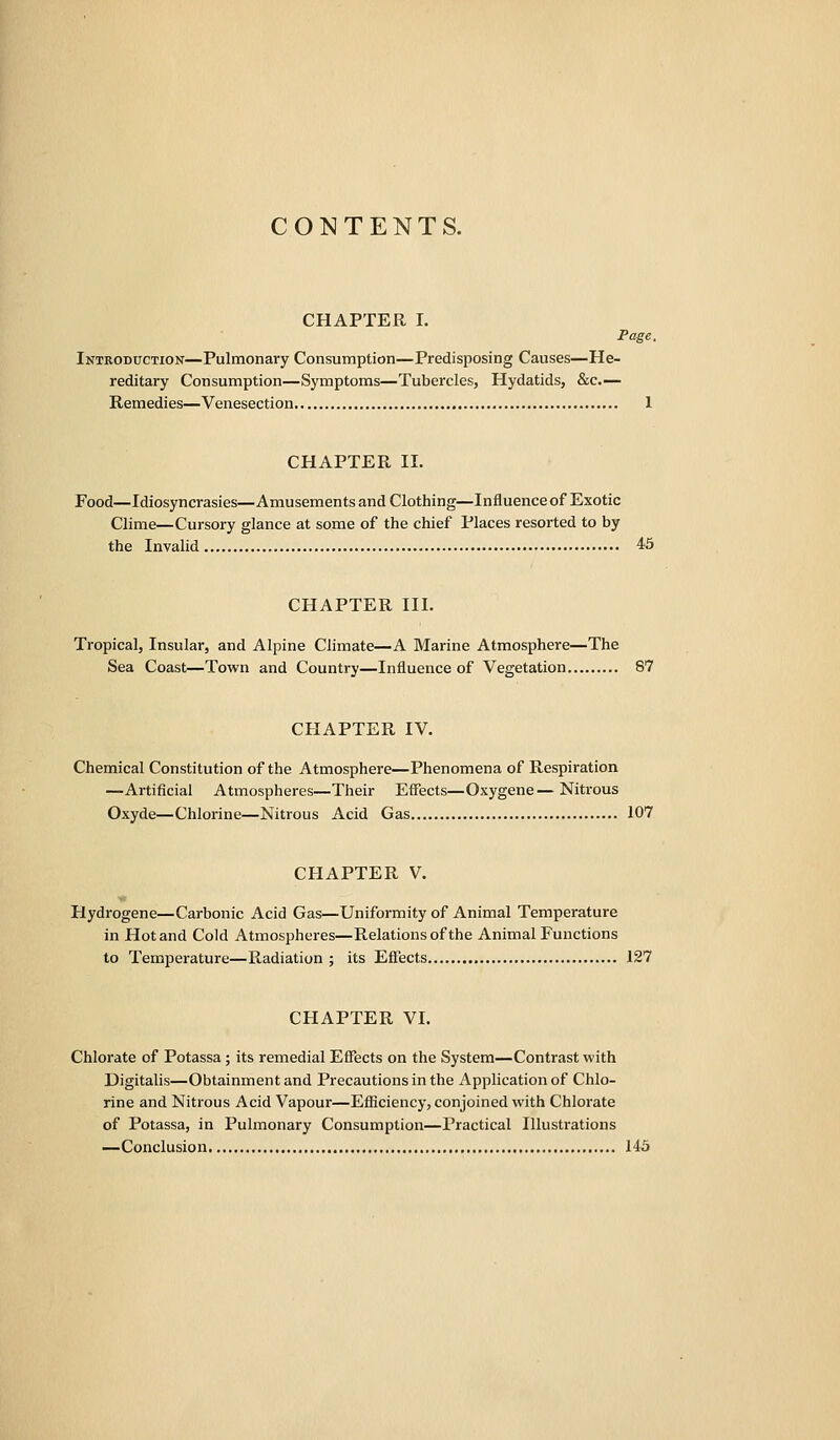 CONTENTS. CHAPTER I. Page. Introduction—Pulmonary Consumption—Predisposing Causes—He- reditary Consumption—Symptoms—Tubercles, Hydatids, &c.— Remedies—Venesection 1 CHAPTER II. Food—Idiosyncrasies—Amusements and Clothing—Influence of Exotic Clime—Cursory glance at some of the chief Places resorted to by the Invalid 45 CHAPTER III. Tropical, Insular, and Alpine Climate—A Marine Atmosphere—The Sea Coast—Town and Country—Influence of Vegetation 87 CHAPTER IV. Chemical Constitution of the Atmosphere—Phenomena of Respiration —Artificial Atmospheres—Their Effects—Oxygene—Nitrous Oxyde—Chlorine—Nitrous Acid Gas 107 CHAPTER V. Hydrogene—Carbonic Acid Gas—Uniformity of Animal Temperature in Hot and Cold Atmospheres—Relations of the Animal Functions to Temperature—Radiation ; its Efifects 127 CHAPTER VI. Chlorate of Potassa; its remedial Effects on the System—Contrast with Digitalis—Obtainmentand Precautions in the Application of Chlo- rine and Nitrous Acid Vapour—Efficiency, conjoined with Chlorate of Potassa, in Pulmonary Consumption—Practical Illustrations —Conclusion 145