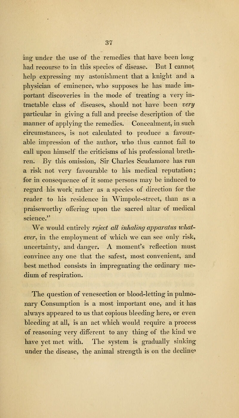 ing under the use of the remedies that have been long had recourse to in this species of disease. But I cannot help expressing my astonishment that a knight and a physician of eminence, who supposes he has made im- portant discoveries in the mode of treating a very in- tractable class of diseases, should not have been very particular in giving a full and precise description of the manner of applying the remedies. Concealment, in such circumstances, is not calculated to produce a favom*- able impression of the author, who thus cannot fail to call upon himself the criticisms of his professional breth- ren. By this omission, Sir Charles Scudamore has run a risk not very favourable to his medical reputation; for in consequence of it some persons may be induced to regard liis work^ rather as a species of direction for the reader to his residence in Wimpole-street, than as a praiseworthy offering upon the sacred altar of medical science. We would entirely reject all inhaling apparatus what- ever, in the employment of which we can see only risk, uncertainty, and danger. A moment's reflection must convince any one that the safest, most convenient, and best method consists in impregnating the ordinary me- dium of respiration. Tlie question of venesection or blood-letting in pulmo- nary Consumption is a most important one, and it has always appeared to us that copious bleeding here, or even bleeding at all, is an act which woidd require a process of reasoning very difi'erent to any tiling of the kind we have yet met with. Tlie system is gradually sinking under the disease, the animal strength is on the decline'