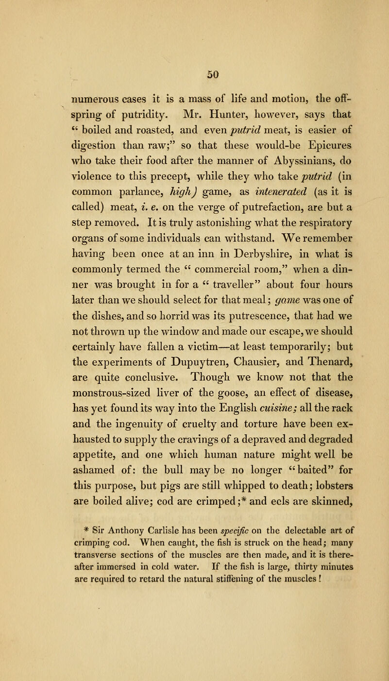 numerous cases it is a mass of life and motion, the off- spring of putridity. Mr. Hunter, however, says that  boiled and roasted, and even putrid meat, is easier of digestion than raw; so that these would-be Epicures who take their food after the manner of Abyssinians, do violence to this precept, while they who take putrid (in common parlance, high) game, as intenerated (as it is called) meat, i. e. on the verge of putrefaction, are but a step removed. It is truly astonishing what the respiratory organs of some individuals can withstand. We remember having been once at an inn in Derbyshire, in what is commonly termed the  commercial room, when a din- ner was brought in for a  traveller about four hours later than we should select for that meal; game was one of the dishes, and so horrid was its putrescence, that had we not thrown up the window and made our escape, we should certainly have fallen a victim—at least temporarily; but the experiments of Dupuytren, Chausier, and Thenard, are quite conclusive. Though we know not that the monstrous-sized liver of the goose, an effect of disease, has yet found its way into the English cuisine; all the rack and the ingenuity of cruelty and torture have been ex- hausted to supply the cravings of a depraved and degraded appetite, and one which human nature might well be ashamed of: the bull maybe no longer baited for this purpose, but pigs are still whipped to death; lobsters are boiled alive; cod are crimped;* and eels are skinned, * Sir Anthony Carlisle has been specific on the delectable art of crimping cod. When caught, the fish is struck on the head; many transverse sections of the muscles are then made, and it is there- after immersed in cold water. If the fish is large, thirty minutes are required to retard the natural stiffening of the muscles!