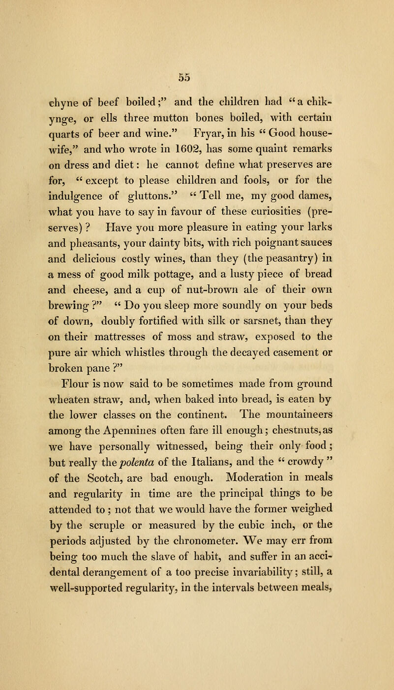 chyne of beef boiled; and the children had  a chik- ynge, or ells three mutton bones boiled, with certain quarts of beer and wine. Fryar, in his  Good house- wife, and who wrote in 1602, has some quaint remarks on dress and diet: he cannot define what preserves are for,  except to please children and fools, or for the indulgence of gluttons.  Tell me, my good dames, what you have to say in favour of these curiosities (pre- serves) ? Have you more pleasure in eating your larks and pheasants, your dainty bits, with rich poignant sauces and delicious costly wines, than they (the peasantry) in a mess of good milk pottage, and a lusty piece of bread and cheese, and a cup of nut-brown ale of their own brewing ?  Do you sleep more soundly on your beds of down, doubly fortified with silk or sarsnet, than they on their mattresses of moss and straw, exposed to the pure air which whistles through the decayed casement or broken pane ? Flour is now said to be sometimes made from ground wheaten straw, and, when baked into bread, is eaten by the lower classes on the continent. The mountaineers among the Apennines often fare ill enough; chestnuts,as we have personally witnessed, being their only food; but really the polenta of the Italians, and the  crowdy  of the Scotch, are bad enough. Moderation in meals and regularity in time are the principal things to be attended to ; not that we would have the former weighed by the scruple or measured by the cubic inch, or the periods adjusted by the chronometer. We may err from being too much the slave of habit, and suffer in an acci- dental derangement of a too precise invariability; still, a well-supported regularity, in the intervals between meals,