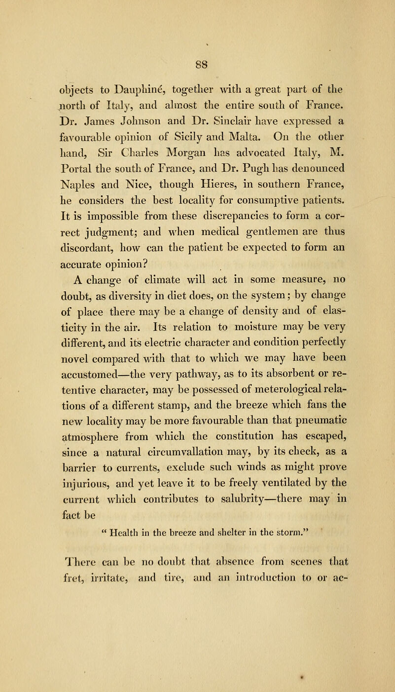 objects to Daupliine, together with a great part of the north of Italy, and ahnost the entire south of France. Dr. James Johnson and Dr. Sinclair have expressed a favourable opinion of Sicily and Malta. On the other hand, Sir Charles Morgan has advocated Italy, M. Portal the south of France, and Dr. Pugh has denounced Naples and Nice, though Hieres, in southern France, he considers the best locality for consumptive patients. It is impossible from these discrepancies to form a cor- rect judgment; and when medical gentlemen are thus discordant, how can the patient be expected to form an accurate opinion? A change of climate will act in some measure, no doubt, as diversity in diet does, on the system; by change of place there may be a change of density and of elas- ticity in the air. Its relation to moisture may be very diiferent, and its electric character and condition perfectly novel compared with that to which we may have been accustomed—the very pathway, as to its absorbent or re- tentive character, may be possessed of meterological rela- tions of a diflFerent stamp, and the breeze which fans the new locality may be more favourable than that pneumatic atmosphere from which the constitution has escaped, since a natural circumvallation may, by its check, as a barrier to currents, exclude such winds as might prove injurious, and yet leave it to be freely ventilated by the current which contributes to salubrity—there may in fact be  Health in the breeze and shelter in the storm. There can be no doubt that absence from scenes that fret, irritate, and tire, and an introduction to or ac-