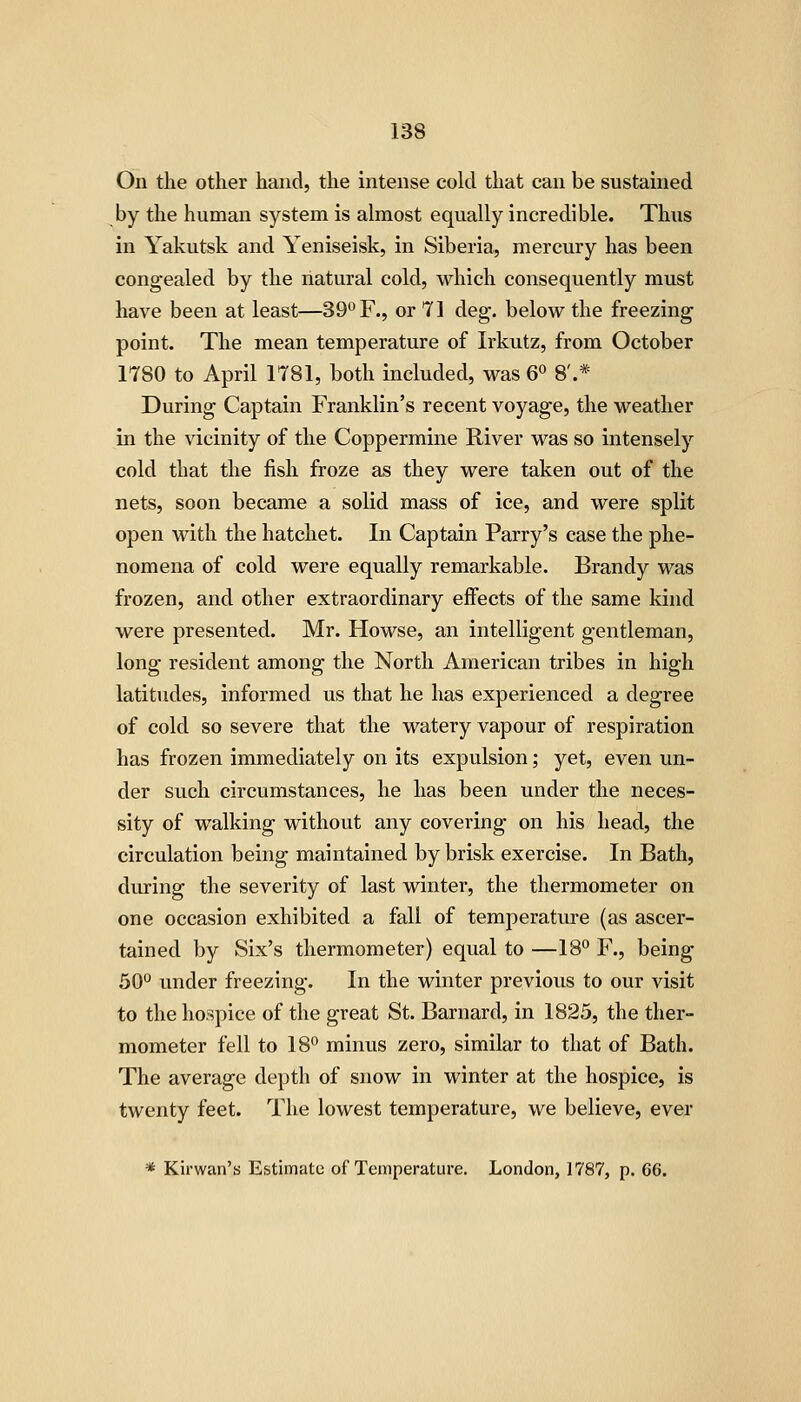 On the other hand, the intense cold that can be sustained by the human system is almost equally incredible. Thus in Yakutsk and Yeniseisk, in Siberia, mercury has been congealed by the natural cold, which consequently must have been at least—39''F., or 71 deg. below the freezing point. The mean temperature of Irkutz, from October 1780 to April 1781, both included, was 6 8'.* During Captain Franklin's recent voyage, the weather in the vicinity of the Coppermine River was so intensely cold that the fish froze as they were taken out of the nets, soon became a solid mass of ice, and were split open with the hatchet. In Captain Parry's case the phe- nomena of cold were equally remarkable. Brandy was frozen, and other extraordinary effects of the same kind were presented. Mr. Howse, an intelligent gentleman, long resident among the North American tribes in high latitudes, informed us that he has experienced a degree of cold so severe that the watery vapour of respiration has frozen immediately on its expulsion; yet, even un- der such circumstances, he has been under the neces- sity of walking without any covering on his head, the circulation being maintained by brisk exercise. In Bath, during the severity of last winter, the thermometer on one occasion exhibited a fall of temperature (as ascer- tained by Six's thermometer) equal to —18° F., being SO'' under freezing. In the winter previous to our visit to the hospice of the great St. Barnard, in 1825, the ther- mometer fell to 18 minus zero, similar to that of Bath. The average depth of snow in winter at the hospice, is twenty feet. The lowest temperature, we believe, ever * Kirwan's Estimate of Temperature. London, 1787, p. 66.