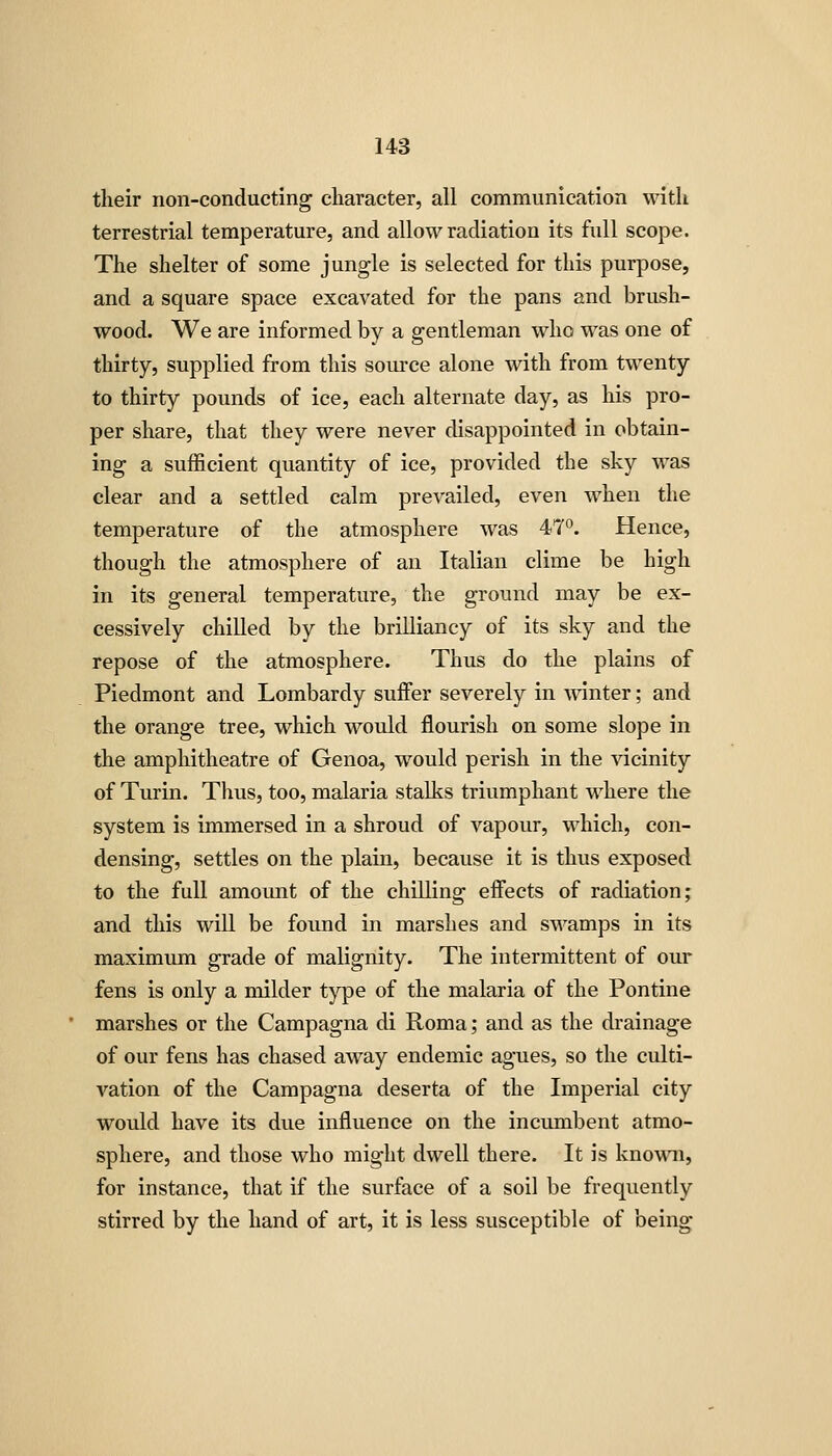 their non-conducting character, all communication with terrestrial temperature, and allow radiation its full scope. The shelter of some jungle is selected for this purpose, and a square space excavated for the pans and brush- wood. We are informed by a gentleman who was one of thirty, supplied from this source alone with from twenty to thirty pounds of ice, each alternate day, as his pro- per share, that they were never disappointed in obtain- ing a sufficient quantity of ice, provided the sky was clear and a settled calm prevailed, even when the temperature of the atmosphere was 47°. Hence, though the atmosphere of an Italian clime be high in its general temperature, the ground may be ex- cessively chilled by the brilliancy of its sky and the repose of the atmosphere. Thus do the plains of Piedmont and Lombardy suffer severely in winter; and the orange tree, which would flourish on some slope in the amphitheatre of Genoa, would perish in the vicinity of Turin. Thus, too, malaria stalks triumphant where the system is immersed in a shroud of vapour, which, con- densing, settles on the plain, because it is thus exposed to the full amount of the chilling effects of radiation; and this will be found in marshes and swamps in its maximum grade of malignity. The intermittent of our fens is only a milder type of the malaria of the Pontine marshes or the Campagna di Roma; and as the drainage of our fens has chased away endemic agues, so the culti- vation of the Campagna deserta of the Imperial city would have its due influence on the incumbent atmo- sphere, and those who might dwell there. It is known, for instance, that if the surface of a soil be frequently stirred by the hand of art, it is less susceptible of being