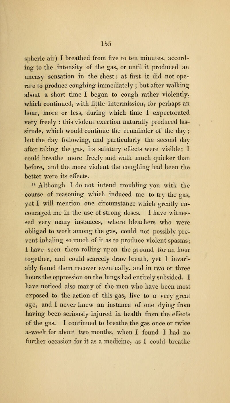 spheric air) I breathed from five to ten minutes, accord- ing to the intensity of the gas, or until it produced an uneasy sensation in the chest: at first it did not ope- rate to produce coughing immediately ; but after walking about a short time I began to cough rather violently, which continued, with little intermission, for perhaps an hour, more or less, during which time I expectorated very freely : this violent exertion naturally produced las- situde, which would continue the remainder of the day ; but the day following, and particularly the second day after taking the gas, its salutary effects were visible; I could breathe more freely and walk much quicker than before, and the more violent the coughing had been the better were its eflfects.  Although I do not intend troubling you with the course of reasoning which induced me to try the gas, yet I will mention one circumstance which greatly en- couraged me in the use of strong doses. I have witnes- sed very many instances, where bleachers who were obliged to work among the gas, could not possibly pre- vent inhaling so much of it as to produce violent spasms; I have seen them rolling upon the ground for an hour together, and could scarcely draw breath, yet I invari- ably found them recover eventually, and in two or three hours the oppression on the lungs had entirely subsided. I have noticed also many of the men who have been most exposed to the action of this gas, live to a very great age, and I never knew an instance of one dying from having been seriously injured in health from the eifects of the gas. I continued to breathe the gas once or twice a-week for about two months, when I found I had no further occasion for it as a medicine, as I could breathe