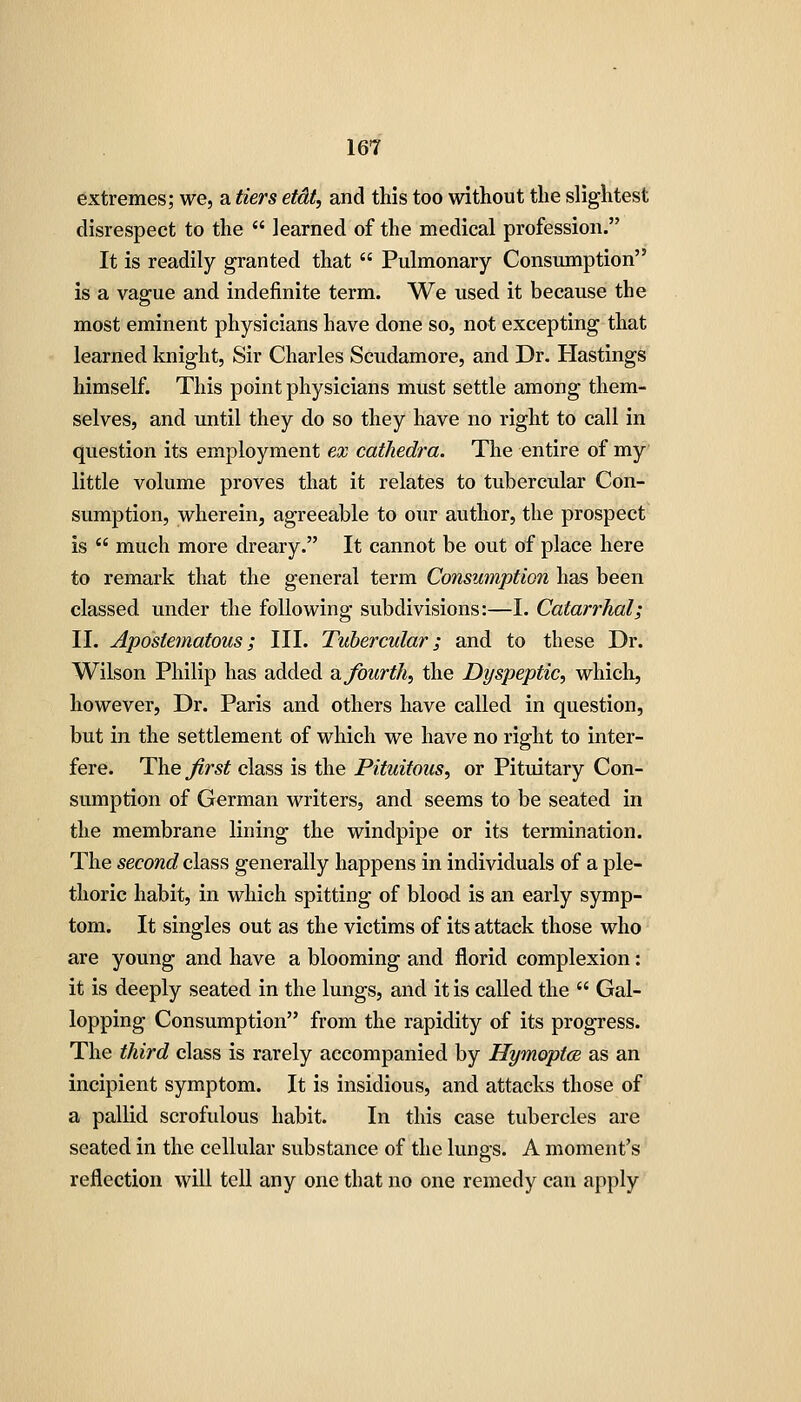 extremes; we, a tiers etdt, and this too without the slightest disrespect to the  learned of the medical profession. It is readily granted that  Pulmonary Consumption is a vague and indefinite term. We used it because the most eminent physicians have done so, not excepting that learned knight. Sir Charles Scudamore, and Dr. Hastings himself. This point physicians must settle among them- selves, and until they do so they have no right to call in question its employment ex cathedra. The entire of my little volume proves that it relates to tubercular Con- sumption, wherein, agreeable to our author, the prospect is  much more dreary. It cannot be out of place here to remark that the general term Consumption has been classed under the following subdivisions:—I. Catarrhal; II. Apostematous; III. Tubercular; and to these Dr. Wilson Philip has added Hi fourth, the Dyspeptic, which, however. Dr. Paris and others have called in question, but in the settlement of which we have no right to inter- fere. The first class is the Pituitous, or Pituitary Con- sumption of German writers, and seems to be seated in the membrane lining the windpipe or its termination. The second class generally happens in individuals of a ple- thoric habit, in which spitting of blood is an early symp- tom. It singles out as the victims of its attack those who are young and have a blooming and florid complexion: it is deeply seated in the lungs, and it is called the  Gal- lopping Consumption from the rapidity of its progress. The third class is rarely accompanied by Hymoptce as an incipient symptom. It is insidious, and attacks those of a pallid scrofulous habit. In this case tubercles are seated in the cellular substance of the lungs. A moment's reflection will tell any one that no one remedy can apply