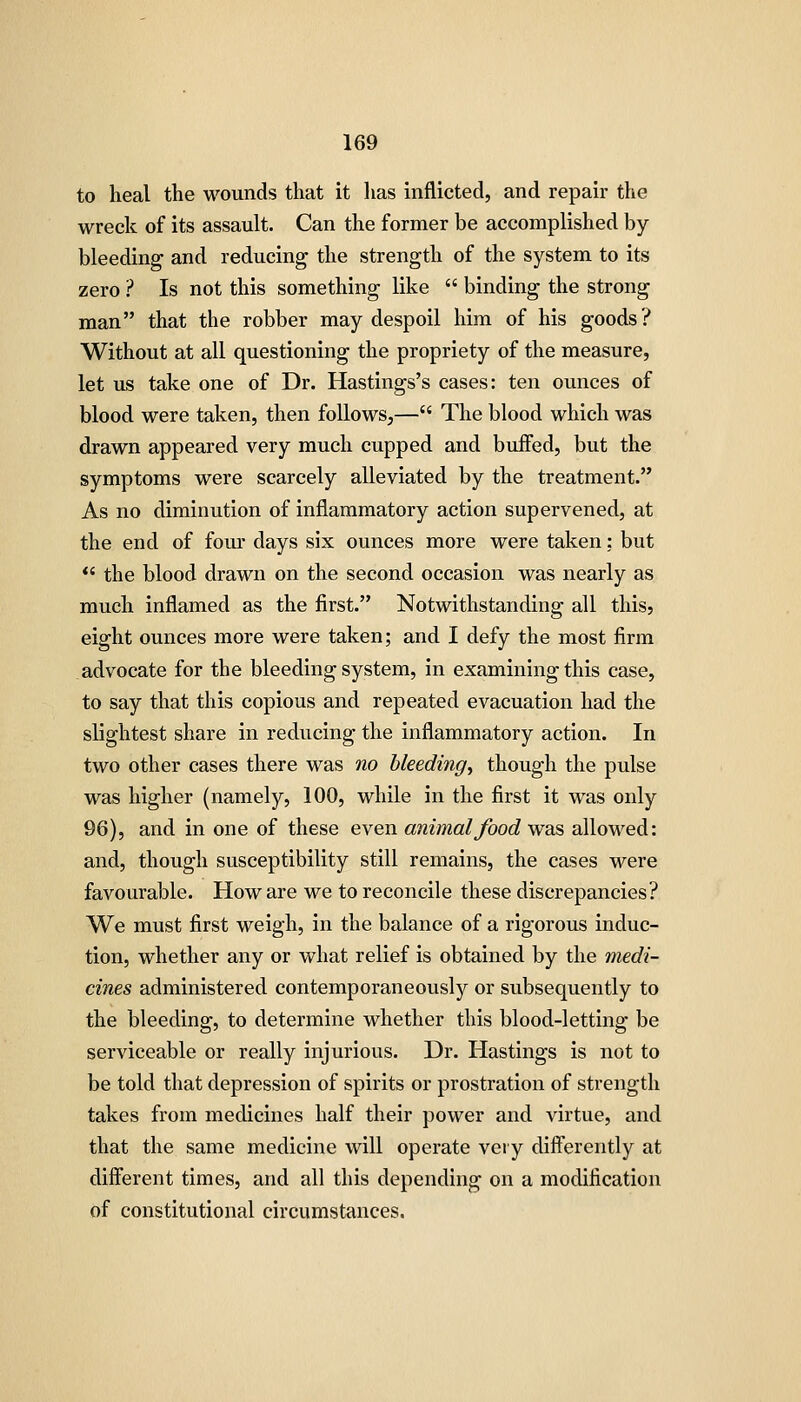 to heal the wounds that it has inflicted, and repair the wreck of its assault. Can the former be accomplished by- bleeding and reducing the strength of the system to its zero ? Is not this something like  binding the strong man that the robber may despoil him of his goods? Without at all questioning the propriety of the measure, let us take one of Dr, Hastings's cases: ten ounces of blood were taken, then follows,— The blood which was drawn appeared very much cupped and buffed, but the symptoms were scarcely alleviated by the treatment. As no diminution of inflammatory action supervened, at the end of fom- days six ounces more were taken: but  the blood drawn on the second occasion was nearly as much inflamed as the first. Notwithstanding all this, eight ounces more were taken; and I defy the most firm advocate for the bleeding system, in examining this case, to say that this copious and repeated evacuation had the slightest share in reducing the inflammatory action. In two other cases there was no bleeding^ though the pulse was higher (namely, 100, while in the first it was only 96), and in one of these even animal food was allowed: and, though susceptibility still remains, the cases were favourable. How are we to reconcile these discrepancies? We must first weigh, in the balance of a rigorous induc- tion, whether any or what relief is obtained by the medi- cines administered contemporaneously or subsequently to the bleeding, to determine whether this blood-letting be serviceable or really injurious. Dr. Hastings is not to be told that depression of spirits or prostration of strength takes from medicines half their power and virtue, and that the same medicine will operate very diflierently at different times, and all this depending on a modification of constitutional circumstances.