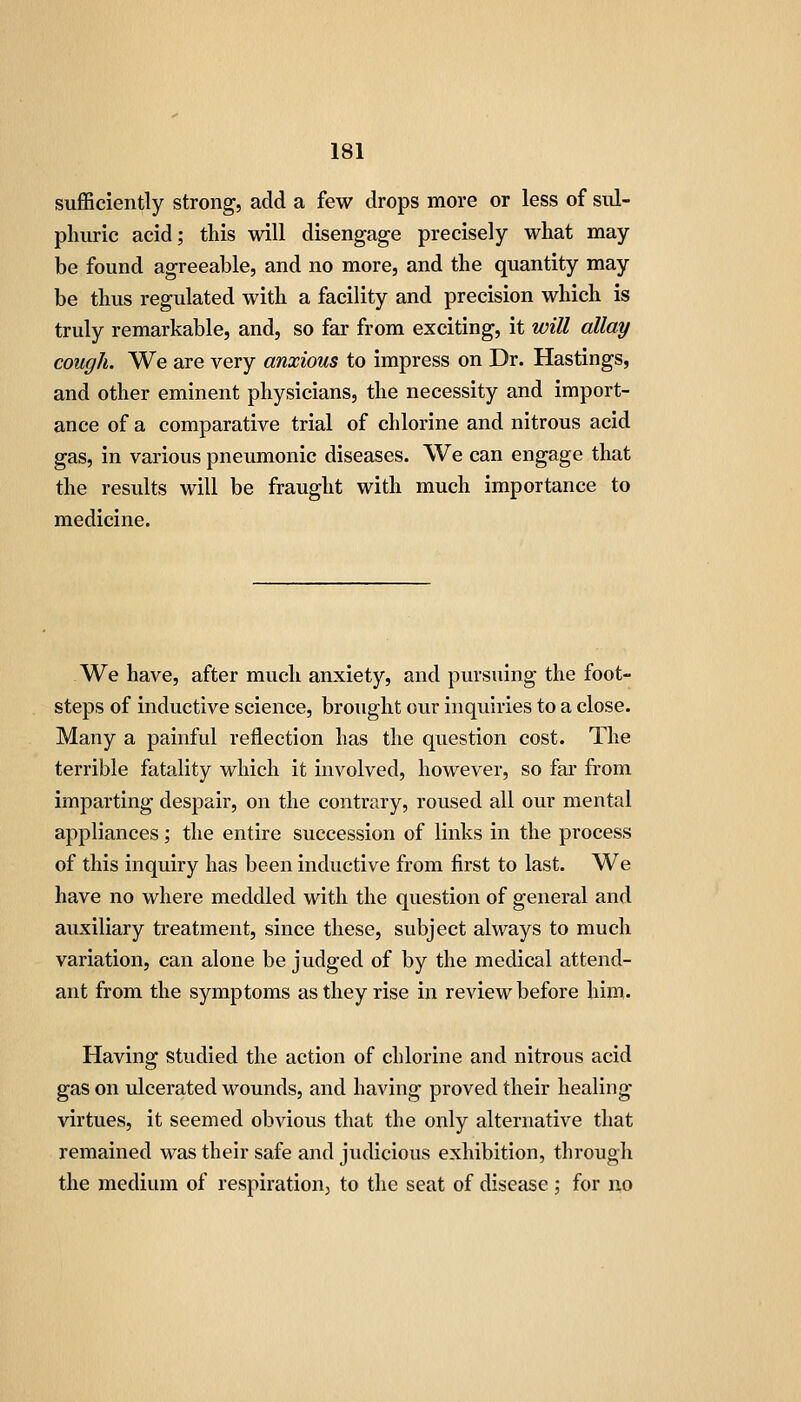 sufficiently strong, add a few drops more or less of sul- phuric acid; this will disengage precisely what may be found agreeable, and no more, and the quantity may be thus regulated with a facility and precision which is truly remarkable, and, so far from exciting, it will allay cough. We are very anxious to impress on Dr. Hastings, and other eminent physicians, the necessity and import- ance of a comparative trial of chlorine and nitrous acid gas, in various pneumonic diseases. We can engage that the results will be fraught with much importance to medicine. We have, after much anxiety, and pursuing the foot- steps of inductive science, brought our inquiries to a close. Many a painful reflection has the question cost. The terrible fatality which it involved, however, so far from imparting despair, on the contrary, roused all our mental appliances; the entire succession of links in the process of this inquiry has been inductive from first to last. We have no where meddled with the question of general and auxiliary treatment, since these, subject always to much variation, can alone be judged of by the medical attend- ant from the symptoms as they rise in review before him. Having studied the action of chlorine and nitrous acid gas on ulcerated wounds, and having proved their healing virtues, it seemed obvious that the only alternative that remained was their safe and judicious exhibition, through the medium of respiration^ to the seat of disease; for no