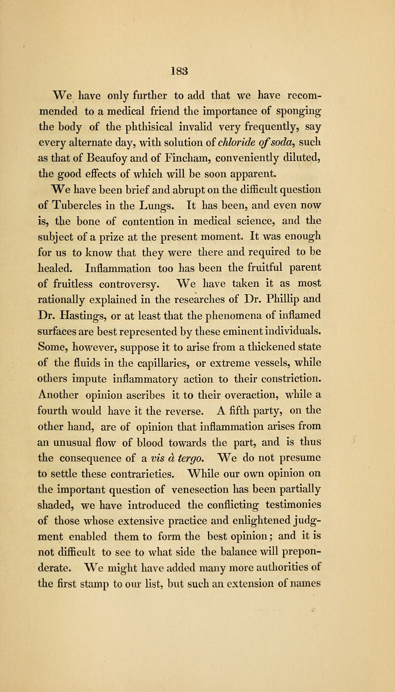 We have only further to add that we have recom- mended to a medical friend the importance of sponging the body of the phthisical invalid very frequently, say every alternate day, with solution oi chloride of soda, such as that of Beaufoy and of Fincham, conveniently diluted, the good eifects of which will be soon apparent. We have been brief and abrupt on the difficult question of Tubercles in the Lungs. It has been, and even now is, the bone of contention in medical science, and the subject of a prize at the present moment. It was enough for us to know that they were there and required to be healed. Inflammation too has been the fruitful parent of fruitless controversy. We have taken it as most rationally explained in the researches of Dr. Phillip and Dr. Hastings, or at least that the phenomena of inflamed surfaces are best represented by these eminent individuals. Some, however, suppose it to arise from a thickened state of the fluids in the capillaries, or extreme vessels, while others impute inflammatory action to their constriction. Another opinion ascribes it to their overaction, while a fourth woidd have it the reverse. A fifth party, on the other hand, are of opinion that inflammation arises from an unusual flow of blood towards the part, and is thus the consequence of a vis a tergo. We do not presume to settle these contrarieties. While our own opinion on the important question of venesection has been partially shaded, we have introduced the conflicting testimonies of those whose extensive practice and enlightened judg- ment enabled them to form the best opinion; and it is not difficult to see to what side the balance will prepon- derate. We might have added many more authorities of the first stamp to our list, but such an extension of names