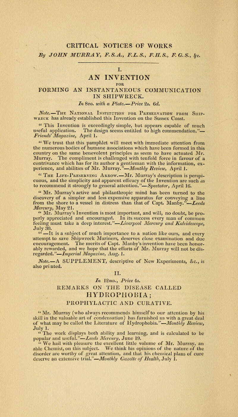 CRITICAL NOTICES OF WORKS By JOHN MURRAY, F.S.A., F.L.S., F.H.S., F.G.S., §c. I. AN INVENTION FOB FORMING AN INSTANTANEOUS COMMUNICATION IN SHIPWRECK. In Svo, with a Plate.—Price 2s. Qd. Note.—The National Institution for Preservation from Ship- WKECK has already established this Invention on the Sussex Coast.  Tliis Invention is exceedingly simple, but appears capable of much useful application. The design seems entitled to high commendation.— Friends'Magazine, April 1.  We trust that this pamphlet will meet with immediate attention from the numerous bodies of humane associations which have been formed in this country on the same benevolent principles as seem to have actuated Mr. Murray. The compliment is challenged with tenfold force in favour of a contrivance which has for its author a gentleman with the information, ex- perience, and abilities of Mr. Murray.—Monthly Review, April 1.  The Life-Preserving Arrow.—Mr. Murray's description is perspi- cuous, and the simplicity and apparent efficacy of the Invention are such as to recommend it strongly to general attention.—Spectator, April 16.  Mr. Murray's active and philanthropic mind has been turned to the discovery of a simpler and less expensive apparatus for conveying a line from the shore to a vessel in distress than that of Capt. Manby.—Leeds Mercury, May 21.  Mr. Murray's Invention is most important, and will, no doubt, be pro- perly appreciated and encouraged. In its success every man of common feeling must take a deep interest.—Liverpool Mercury and Kakidescope, July 30. •' —It is a subject of much importance to a nation like ours, and every attempt to save Shipwreck Mariners, deserves close examination and due encouragement. The merits of Capt. INIanby's invention have been honor- ably rewarded, and we hope that the efforts of Mr. Murray will not be dis- regarded.—Imperial Magazine, Aug. J. Note.—A SUPPLEMENT, descriptive of New Experiments, &c., is also pri nted. II. In l2mo., Price As. REMARKS ON THE DISEASE CALLED HYDROPHOBIA; PROPHYLACTIC AND CURATIVE. Mr. Murray (who always recommends himself to our attention by his skill in the valuable art of condensation) has furnished us with a great deal of what may be called the Literature of Hydrophobia.—Monthly Review, July 1.  The work displays both ability and learning, and is calculated to be j)opular and uscl'ul.—Leeds Mercury, June 19.  We hail with ])leasure the excellent little volume of Mr. Murray, an able Chemist, on this subject. We think his opinions of the nature of the disorder are worthy of great attention, and that his chemical plans of cure