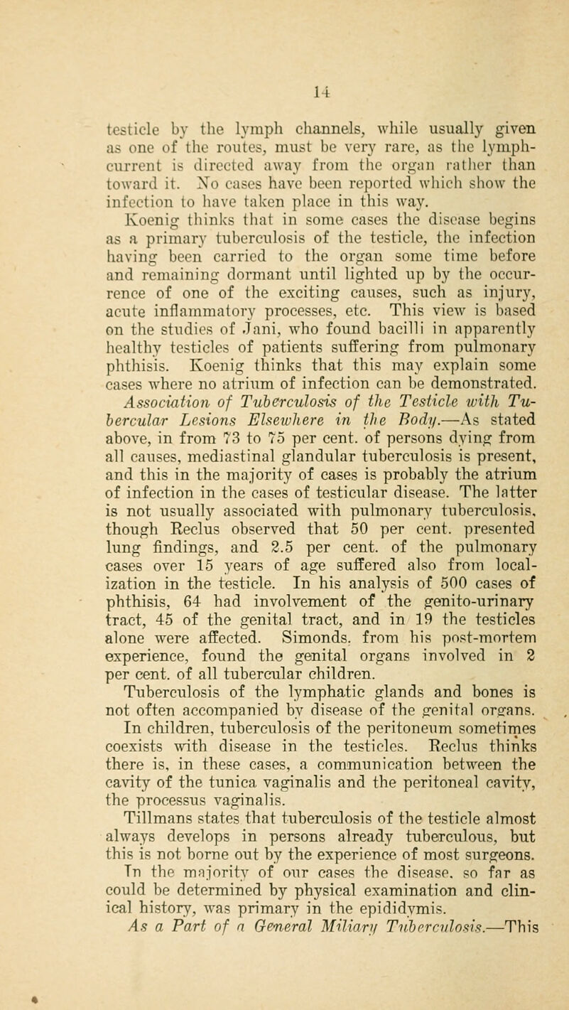 li testicle by the lymph channels, while usually given as one of the routes, must be very rare, as the lymph- curreni is directed away from the organ rather than toward it. Xo cases have been reported which show the infection to have taken place in this way. Koenig thinks that in some cases the disease begins as a primary tuberculosis of the testicle, the infection having been carried to the organ some time before and remaining dormant until lighted up by the occur- rence of one of the exciting causes, such as injury, acute inflammatory processes, etc. This view is based on the studies of Jani, who found bacilli in apparently healthy testicles of patients suffering from pulmonary phthisis. Koenig thinks that this may explain some cases where no atrium of infection can be demonstrated. Association of Tuberculosis of the Testicle with Tu- bercular Lesions Elsewhere in the Body.—As stated above, in from 73 to 75 per cent, of persons dying from all causes, mediastinal glandular tuberculosis is present, and this in the majority of cases is probably the atrium of infection in the cases of testicular disease. The latter is not usually associated with pulmonary tuberculosis, though Reclus observed that 50 per cent, presented lung findings, and 2.5 per cent, of the pulmonary cases over 15 years of age suffered also from local- ization in the testicle. In his analysis of 500 cases of phthisis, 64 had involvement of the genito-urinary tract, 45 of the genital tract, and in 19 the testicles alone were affected. Simonds. from his post-mortem experience, found the genital organs involved in 2 per cent, of all tubercular children. Tuberculosis of the lymphatic glands and bones is not often accompanied by disease of the genital organs. In children, tuberculosis of the peritoneum sometimes coexists with disease in the testicles. Reclus thinks there is, in these cases, a communication between the cavity of the tunica vaginalis and the peritoneal cavity, the processus vaginalis. Tillmans states that tuberculosis of the testicle almost always develops in persons already tuberculous, but this is not borne out by the experience of most surgeons. Tn the majority of our cases the disease, so far as could be determined by physical examination and clin- ical history, was primary in the epididymis. As a Part of a General Miliary Tuberculosis.—This