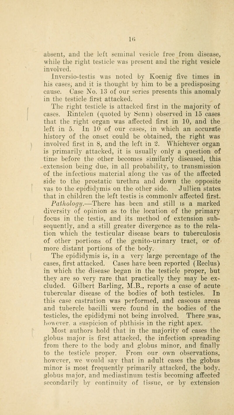 in :it. and the left seminal vesicle free from disease, while the right testicle was present and the right vesicle involve d. Lnversic-testis was noted by Koenig five times in his casesj ami it is thought by him to he a predisposing cause. Case No. 13 of our series presents this anomaly in tin' testicle first attacked. The right testicle is attacked first in the majority of cases. Rintelen (quoted hy Senn) observed in 15 cases that the right organ was affected first in 10, and the left in 5. In 10 of our cases, in which an accurate history of the onset could be obtained, the right was involved first in 8, and the left in 2. Whichever organ is primarily attacked, it is usually only a question of time before the other becomes similarly diseased, this extension being due, in all probability, to transmission of the infectious material along the vas of the affected side to the prostatic urethra and down the opposite vas to the epididymis on the other side. Jul lien states that in children the left testis is commonlv affected first. PaiJiologij.—There has been and still is a marked diversity of opinion as to the location of the primary focus in the testis, and its method of extension sub- sequently, and a still greater divergence as to the rela- tion which the testicular disease bears to tuberculosis of other portions of the genito-urinary tract, or of more distant portions of the body. The epididymis is, in a very large percentage of the cases, first attacked. Cases have been reported (Reclus) in which the disease began in the testicle proper, but they are so very rare that practically they may be ex- cluded. Gilbert Barling, M.B., reports a case of acute tubercular disease of the bodies of both testicles. In this case castration was performed, and caseous areas and tubercle bacilli were found in the bodies of the testicles, the epididymi not being involved. There was, however, a suspicion of phthisis in the right apex. Most authors hold that in the majority of cases the globus major is first attacked, the infection spreading from there to the body and globus minor, and finally to the testicle proper. From our own observations, however, we would say that in adult cases the globus minor is most frequently primarily attacked, the body. ifloluis major, and mediastinum testis becoming affected secondarily by continuity of tissue, or by extension