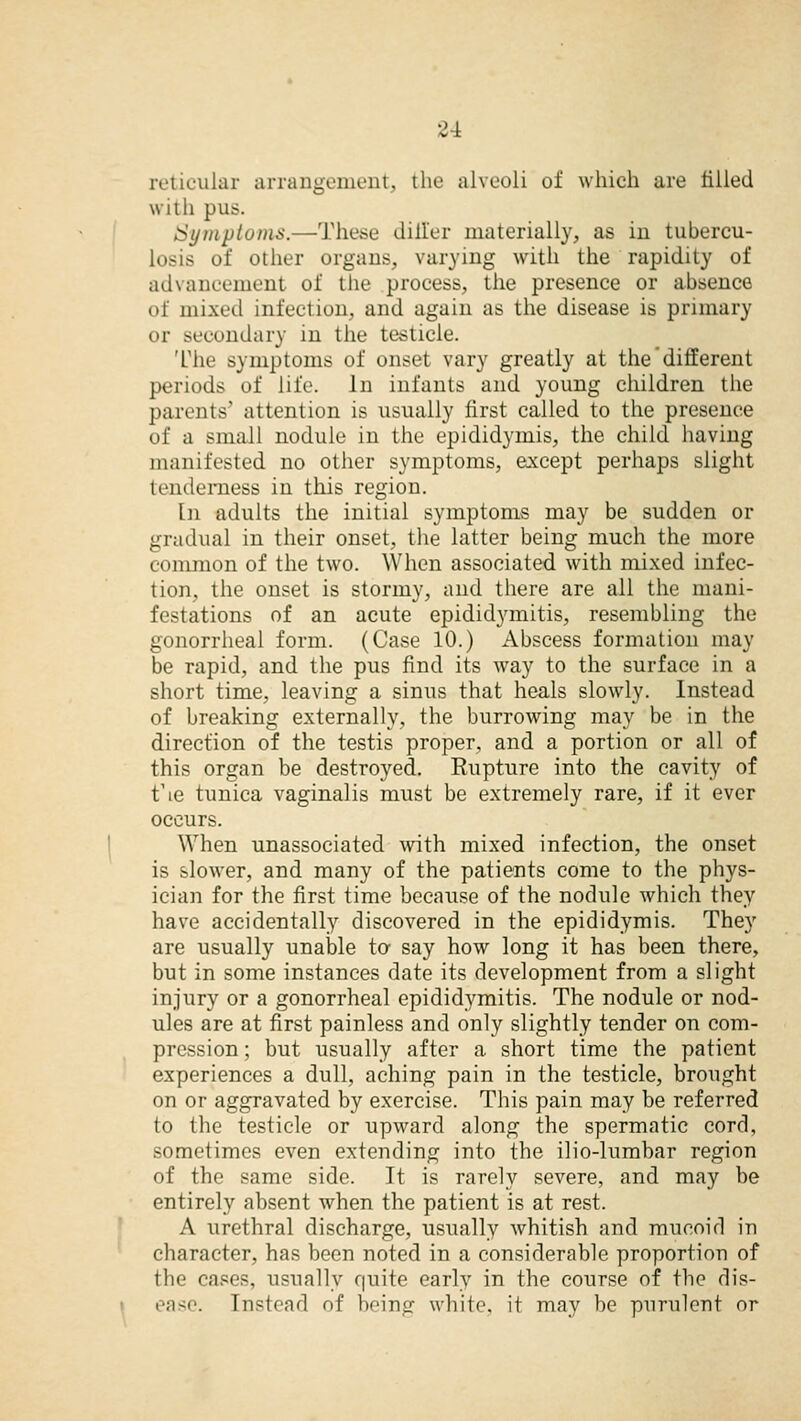 reticular arrangement, the alveoli of which are tilled with pus. Symptoms.—These differ materially, as in tubercu- losis of other organs, vailing with the rapidity of advancement of the process, the presence or absence of mixed infection, and again as the disease is primary or secondary in the testicle. The symptoms of onset vary greatly at the different periods of life. In infants and young children the parents' attention is usually first called to the presence of a small nodule in the epididymis, the child having manifested no other symptoms, except perhaps slight tenderness in this region. In adults the initial symptoms may be sudden or gradual in their onset, the latter being much the more common of the two. When associated with mixed infec- tion, the onset is stormy, and there are all the mani- festations of an acute epididymitis, resembling the gonorrheal form. (Case 10.) Abscess formation may be rapid, and the pus find its way to the surface in a short time, leaving a sinus that heals slowly. Instead of breaking externally, the burrowing may be in the direction of the testis proper, and a portion or all of this organ be destroyed. Rupture into the cavity of t\e tunica vaginalis must be extremely rare, if it ever occurs. When unassociated with mixed infection, the onset is slower, and many of the patients come to the phys- ician for the first time because of the nodule which they have accidentally discovered in the epididymis. They are usually unable to say how long it has been there, but in some instances date its development from a slight injury or a gonorrheal epididymitis. The nodule or nod- ules are at first painless and only slightly tender on com- pression ; but usually after a short time the patient experiences a dull, aching pain in the testicle, brought on or aggravated by exercise. This pain may be referred to the testicle or upward along the spermatic cord, sometimes even extending into the ilio-lumbar region of the same side. It is rarely severe, and may be entirely absent when the patient is at rest. A urethral discharge, usually whitish and mucoid in character, has been noted in a considerable proportion of the cases, usually quite early in the course of the dis- ease. Instead of being white, it may be purulent or
