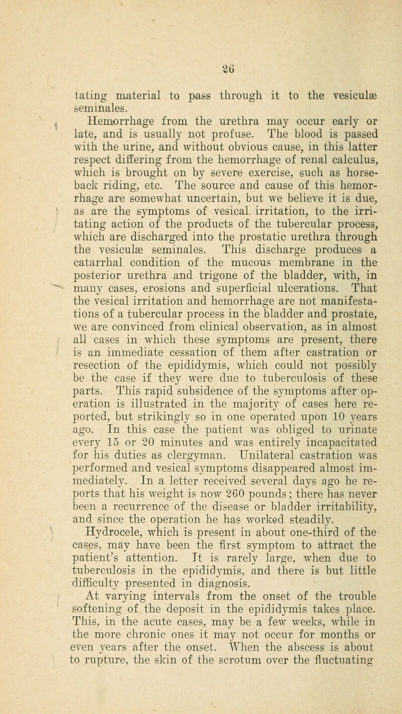 t a ling material to pass through it to the vesicular seminales. Hemorrhage from the urethra may occur early or late, and is usually not profuse. The blood is passed with the urine, and without obvious cause, in this latteT respect differing from the hemorrhage of renal calculus, which is brought on by severe exercise, such as horse- back riding, etc. The source and cause of this hemor- rhage are somewhat uncertain, but we believe it is due, as are the symptoms of vesical irritation, to the irri- tating action of the products of the tubercular process, which are discharged into the prostatic urethra through the vesicuke seminales. This discharge produces a catarrhal condition of the mucous membrane in the posterior urethra and trigone of the bladder, with, in many cases, erosions and superficial ulcerations. That the vesical irritation and hemorrhage are not manifesta- tions of a tubercular process in the bladder and prostate, we are convinced from clinical observation, as in almost all cases in which these symptoms are present, there is an immediate cessation of them after castration or resection of the epididymis, which could not possibly be the case if they were due to tuberculosis of these parts. This rapid subsidence of the symptoms after op- eration is illustrated in the majority of cases here re- ported, but strikingly so in one operated upon 10 years ago. In this case the patient was obliged to urinate every 15 or 20 minutes and was entirely incapacitated for his duties as clergyman. Unilateral castration was performed and vesical symptoms disappeared almost im- mediately. In a letter received several days ago he re- ports that his weight is now 260 pounds; there has never been a recurrence of the disease or bladder irritability, and since the operation he has worked steadily. Hydrocele, which is present in about one-third of the cases, may have been the first symptom to attract the patient's attention. It is rarely large, when due to tuberculosis in the epididymis, and there is but little difficulty presented in diagnosis. At varying intervals from the onset of the trouble softening of the deposit in the epididymis takes place. This, in the acute cases, may be a few weeks, while in the more chronic ones it may not occur for months or even years after the onset. When the abscess is about to rupture, the skin of the scrotum over the fluctuating