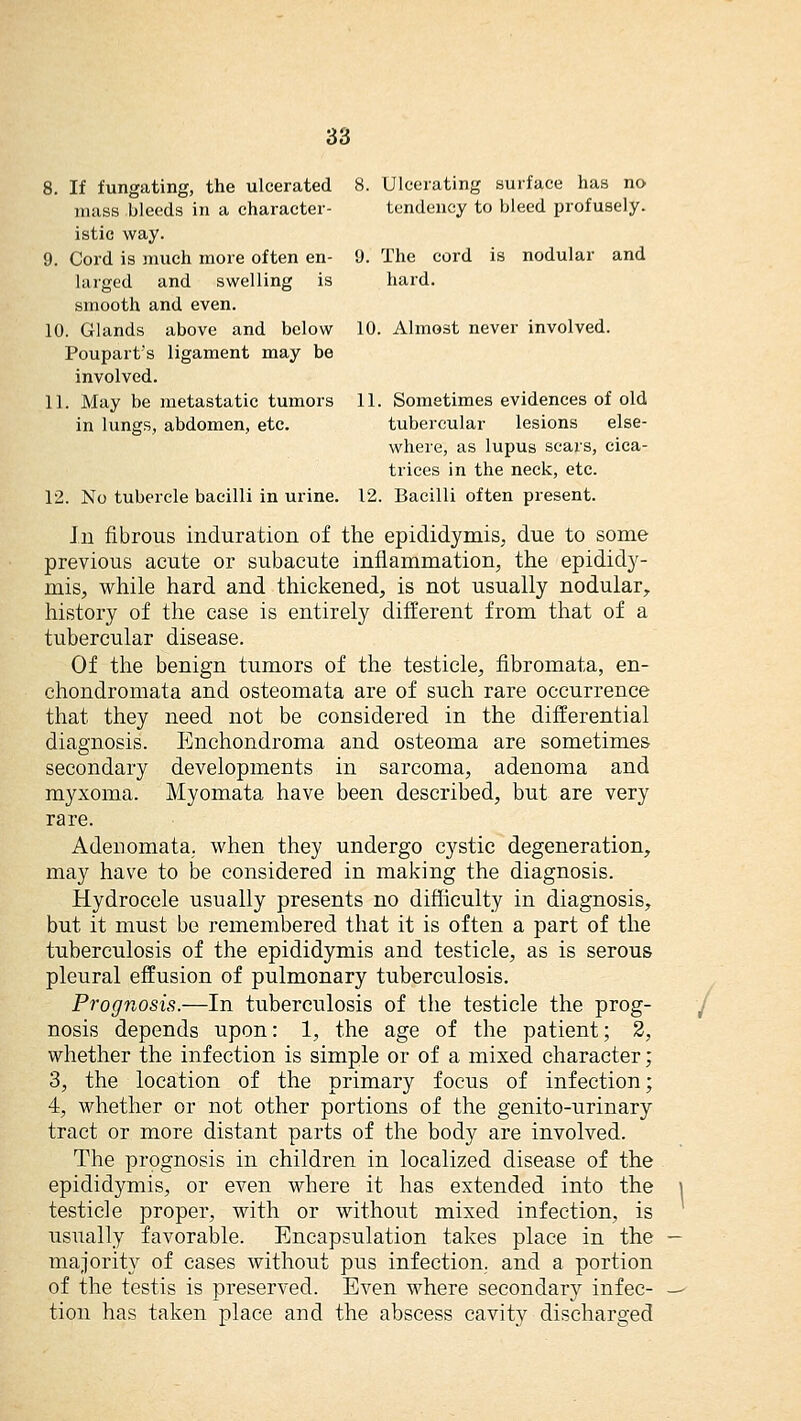8. If fungating, the ulcerated 8. Ulcerating surface has no mass bleeds in a character- tendency to bleed profusely, istic way. 9. Cord is much more often en- 9. The cord is nodular and larged and swelling is hard, smooth and even. 10. Glands above and below 10. Almost never involved. Poupart's ligament may be involved. 11. May be metastatic tumors 11. Sometimes evidences of old in lungs, abdomen, etc. tubercular lesions else- where, as lupus scars, cica- trices in the neck, etc. 12. No tubercle bacilli in urine. 12. Bacilli often present. Iii fibrous induration of the epididymis, due to some previous acute or subacute inflammation, the epididy- mis, while hard and thickened, is not usually nodular, history of the case is entirely different from that of a tubercular disease. Of the benign tumors of the testicle, fibromata, en- chondromata and osteomata are of such rare occurrence that they need not be considered in the differential diagnosis. Enchondroma and osteoma are sometimes secondary developments in sarcoma, adenoma and myxoma. Myomata have been described, but are very rare. Adenomata, when they undergo cystic degeneration, may have to be considered in making the diagnosis. Hydrocele usually presents no difficulty in diagnosis, but it must be remembered that it is often a part of the tuberculosis of the epididymis and testicle, as is serous pleural effusion of pulmonary tuberculosis. Prognosis.—In tuberculosis of the testicle the prog- nosis depends upon: 1, the age of the patient; 2, whether the infection is simple or of a mixed character; 3, the location of the primary focus of infection; 4, whether or not other portions of the genito-urinary tract or more distant parts of the body are involved. The prognosis in children in localized disease of the epididymis, or even where it has extended into the testicle proper, with or without mixed infection, is usually favorable. Encapsulation takes place in the majority of cases without pus infection, and a portion of the testis is preserved. Even where secondary infec- tion has taken place and the abscess cavity discharged
