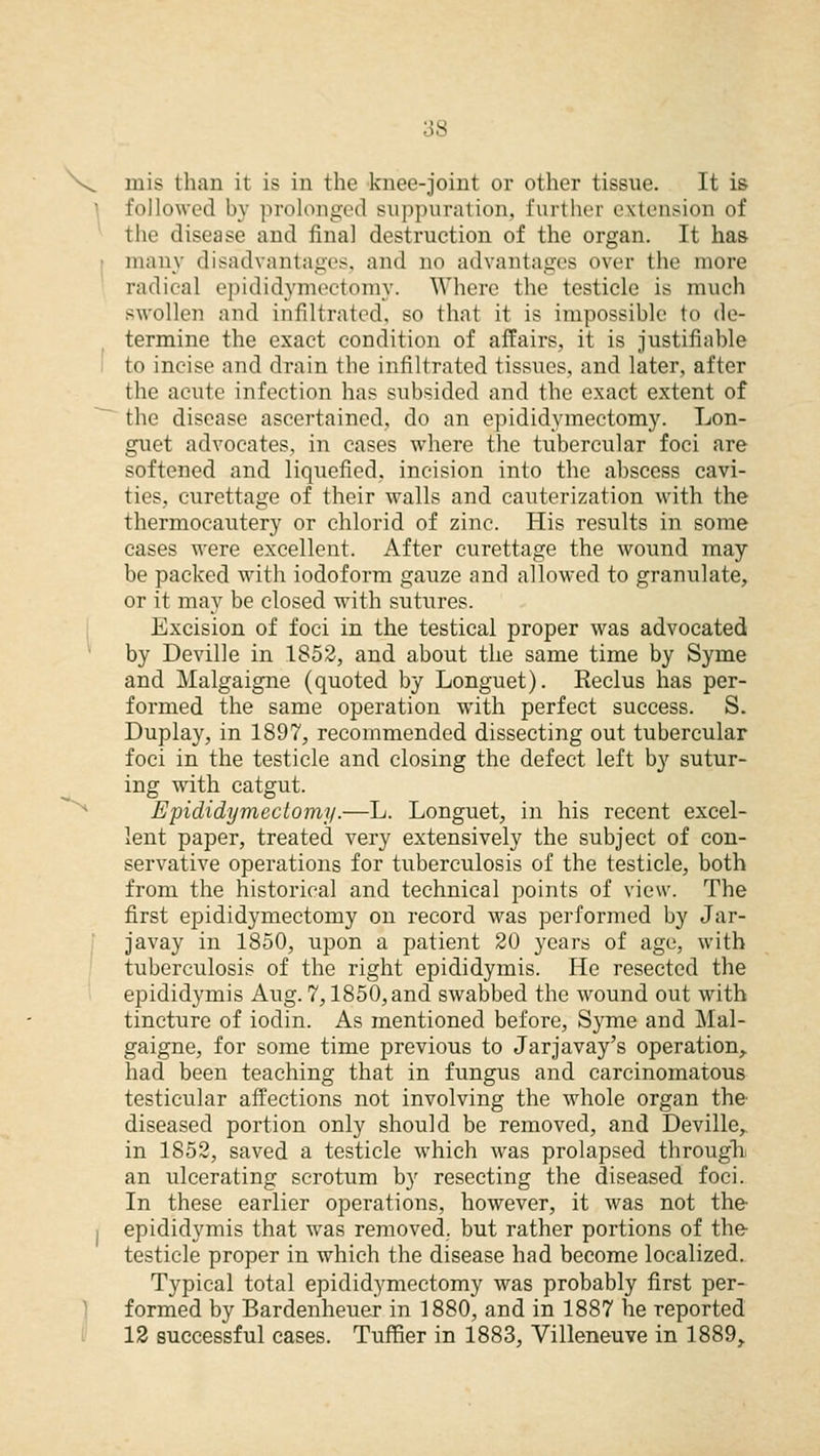 V^ mis than it is in the knee-joint or other tissue. It is followed by prolonged suppuration, further extension of the disease and final destruction of the organ. It has many disadvantages, and no advantages over the more radical epididymectomy. Where the testicle is much swollen and infiltrated, so that it is impossible to de- termine the exact condition of affairs, it is justifiable to incise and drain the infiltrated tissues, and later, after the acute infection has subsided and the exact extent of the disease ascertained, do an epididymectomy. Lon- guet advocates, in cases where the tubercular foci are softened and liquefied, incision into the abscess cavi- ties, curettage of their walls and cauterization with the thermocautery or chlorid of zinc. His results in some cases were excellent. After curettage the wound may be packed with iodoform gauze and allowed to granulate, or it may be closed with sutures. Excision of foci in the testical proper was advocated by Deville in 1852, and about the same time by Syme and Malgaigne (quoted by Longuet). Reclus has per- formed the same operation with perfect success. S. Duplay, in 1897, recommended dissecting out tubercular foci in the testicle and closing the defect left by sutur- ing with catgut. Epididymectomy.—L. Longuet, in his recent excel- lent paper, treated very extensively the subject of con- servative operations for tuberculosis of the testicle, both from the historical and technical points of view. The first epididymectomy on record was performed by Jar- javay in 1850, upon a patient 20 years of age, with tuberculosis of the right epididymis. He resected the epididymis Aug. 7,1850, and swabbed the wound out with tincture of iodin. As mentioned before, Syme and Mal- gaigne, for some time previous to Jarjavay's operation,, had been teaching that in fungus and carcinomatous testicular affections not involving the whole organ the' diseased portion only should be removed, and Deville, in 1852, saved a testicle which was prolapsed through an ulcerating scrotum by resecting the diseased foci. In these earlier operations, however, it was not the- I epididymis that was removed, but rather portions of the testicle proper in which the disease had become localized. Typical total epididymectomy was probably first per- formed by Bardenheuer in 1880, and in 1887 he reported 12 successful cases. Tuffier in 1883, Villeneuve in 1889,.