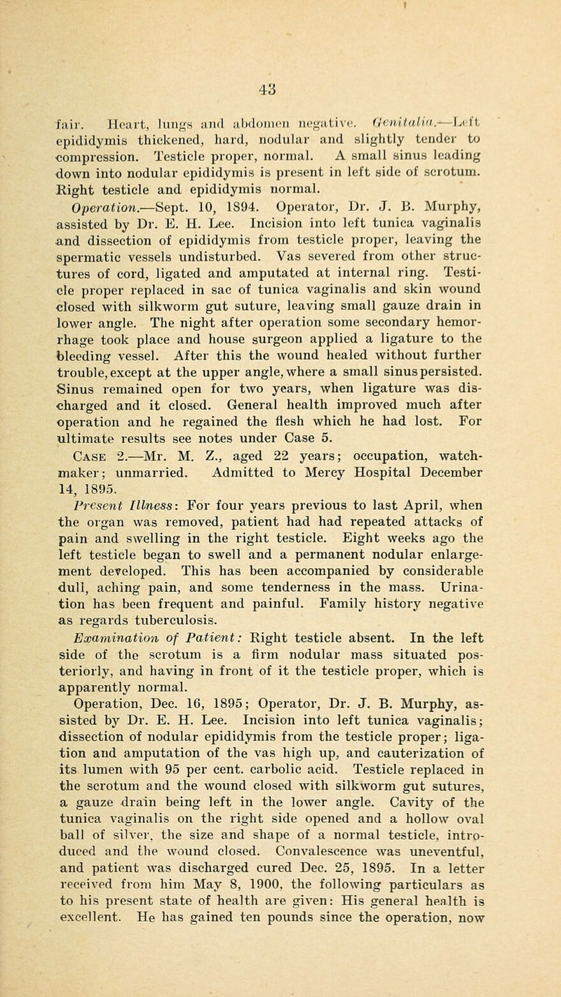 fair. Heart, lungs and abdomen negative. (Jenilalia.—lj ft epididymis thickened, hard, nodular and slightly tender to compression. Testicle proper, normal. A small sinus leading down into nodular epididymis is present in left side of scrotum. Right testicle and epididymis normal. Operation.—Sept. 10, 1894. Operator, Dr. J. B. Murphy, assisted by Dr. E. H. Lee. Incision into left tunica vaginalis and dissection of epididymis from testicle proper, leaving the spermatic vessels undisturbed. Vas severed from other struc- tures of cord, ligated and amputated at internal ring. Testi- cle proper replaced in sac of tunica vaginalis and skin wound •closed with silkworm gut suture, leaving small gauze drain in lower angle. The night after operation some secondary hemor- rhage took place and house surgeon applied a ligature to the bleeding vessel. After this the wound healed without further trouble, except at the upper angle, where a small sinus persisted. Sinus remained open for two years, when ligature was dis- charged and it closed. General health improved much after operation and he regained the flesh which he had lost. For ultimate results see notes under Case 5. Case 2.—Mr. M. Z., aged 22 years; occupation, watch- maker; unmarried. Admitted to Mercy Hospital December 14, 1895. Present Illness: For four years previous to last April, when the organ was removed, patient had had repeated attacks of pain and swelling in the right testicle. Eight weeks ago the left testicle began to swell and a permanent nodular enlarge- ment developed. This has been accompanied by considerable dull, aching pain, and some tenderness in the mass. Urina- tion has been frequent and painful. Family history negative as regards tuberculosis. Examination of Patient: Right testicle absent. In the left side of the scrotum is a firm nodular mass situated pos- teriorly, and having in front of it the testicle proper, which is apparently normal. Operation, Dec. 16, 1895; Operator, Dr. J. B. Murphy, as- sisted by Dr. E. H. Lee. Incision into left tunica vaginalis; dissection of nodular epididymis from the testicle proper; liga- tion and amputation of the vas high up, and cauterization of its lumen with 95 per cent, carbolic acid. Testicle replaced in the scrotum and the wound closed with silkworm gut sutures, a gauze drain being left in the lower angle. Cavity of the tunica vaginalis on the right side opened and a hollow oval ball of silver, the size and shape of a normal testicle, intro- duced and the wound closed. Convalescence was uneventful, and patient was discharged cured Dec. 25, 1895. In a letter received from him May 8, 1900, the following particulars as to his present state of health are given: His general health is excellent. He has gained ten pounds since the operation, now