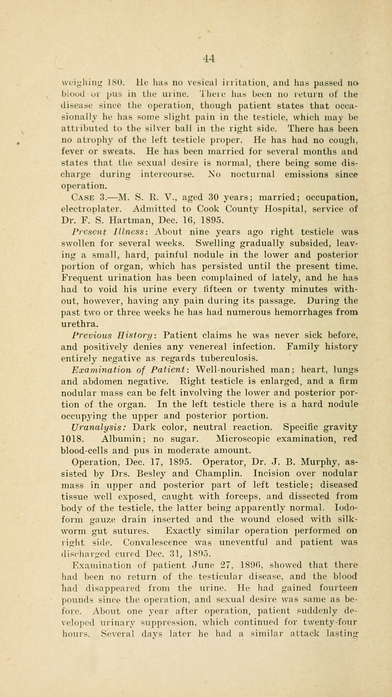 weighing ISO. He has no vesical irritation, and has passed no blood or pus in the urine. There has been no return of the disease since the operation, though patient states that occa- sionally he has some slight pain in the testicle, which may be attributed to the silver ball in the right side. There has been no atrophy of the left testicle proper. He has had no cough. fever or sweats. He has been married for several months and states that the sexual desire is normal, there being some dis- charge during intercourse. No nocturnal emissions since operation. (ask :!.—M. S. K. V., aged 30 years; married; occupation, electroplater. Admitted to Cook County Hospital, service of Dr. F. S. Hartman, Dec. 1G, 1895. Present Illness: About nine years ago right testicle was swollen for several weeks. Swelling gradually subsided, leav- ing a small, hard, painful nodule in the lower and posterior portion of organ, which has persisted until the present time. Frequent urination has been complained of iately, and he has had to void his urine every fifteen or twenty minutes with- out, however, having any pain during its passage. During the past two or three weeks he has had numerous hemorrhages from urethra. Previous History. Patient claims he was never sick before, and positively denies any venereal infection. Family history entirely negative as regards tuberculosis. Examination of Patient: Well-nourished man; heart, lungs and abdomen negative. Right testicle is enlarged, and a firm nodular mass can be felt involving the lower and posterior por- tion of the organ. In the left testicle there is a hard nodule occupying the upper and posterior portion. JJranalysis: Dark color, neutral reaction. Specific gravity 1018. Albumin; no sugar. Microscopic examination, red blood-cells and pus in moderate amount. Operation, Dec. 17, 1895. Operator, Dr. J. B. Murphy, as- sisted by Drs. Besley and Champlin. Incision over nodular mass in upper and posterior part of left testicle; diseased tissue well exposed, caught with forceps, and dissected from body of the testicle, the latter being apparently normal. Iodo- form gauze drain inserted and the wound closed with silk- worm gut sutures. Exactly similar operation performed on right side. Convalescence was uneventful and patient was discharged cured Dec. 31. 1895. Examination of patient June 27. 1896, showed that there had been no return of the testicular disease, and the blood had disappeared from the urine. He had gained fourteen pounds since the operation, and sexual desire was same as be- fore. About one year after operation, patient suddenly de- veloped urinary suppression, which continued for twenty-four hours. Several days later he had a similar attack lasting