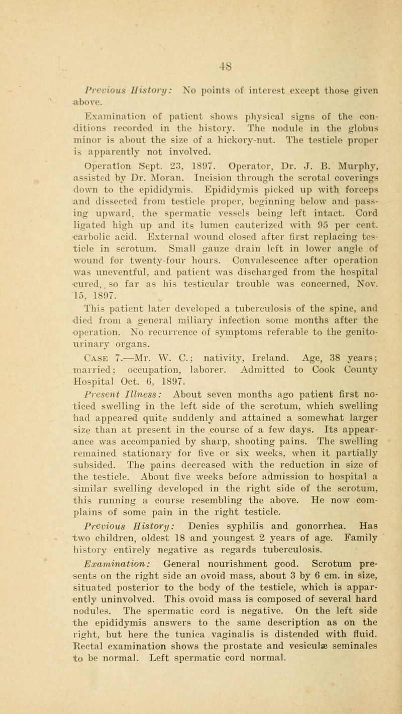 IS Previous History: No points of interest except those given above. Examination of patient shows physical si<;ns of the con- ditions recorded in the history. The nodule in the globus minor i^ about the size of a hickory-nut. The testicle proper is apparently not involved. Operation Sept. 23, 1*!»7. Operator, Dr. J. B. Murphy, assisted by Dr. Moran. Incision through the scrotal coverings down to the epididymis. Epididymis picked up with forceps ami dissected from testicle proper, beginning below and pass- ing upward, the spermatic vessels being left intact. Cord ligated high up and its lumen cauterized with 95 per cent. carbolic acid. Externa] wound closed after first replacing tes- ticle in scrotum. Small gauze drain left in lower angle of wound for twenty-four hours. Convalescence after operation was uneventful, and patient was discharged from the hospital cured,. SO far as his testicular trouble was concerned, Nov. 15, 1897. This patient later developed a tuberculosis of the spine, and died from a genera] miliary infection some months after the operation. No recurrence of symptoms referable to the genito- urinary (treans. Case 7.—Mr. W. C.; nativity, Ireland. Age, 38 years; married; occupation, laborer. Admitted to Cook County Hospital Oct. 6, 1S97. Present Illness: About seven months ago patient first no- ticed swelling in the left side of the scrotum, which swelling had appeared quite suddenly and attained a somewhat larger size than at present in the course of a few days. Its appear- ance was accompanied by sharp, shooting pains. The swelling remained stationary for five or six weeks, when it partially subsided. The pains decreased with the reduction in size of the testicle. About five weeks before admission to hospital a .similar swelling developed in the right side of the scrotum, this running a course resembling the above. He now com- plains of some pain in the right testicle. Previous History: Denies syphilis and gonorrhea. Has two children, oldest 18 and youngest 2 years of age. Family history entirely negative as regards tuberculosis. Examination: General nourishment good. Scrotum pre- iits on the right side an ovoid mass, about 3 by 6 cm. in size, situated posterior to the body of the testicle, which is appar- ently uninvolved. This ovoid mass is composed of several hard nodules. The spermatic cord is negative. On the left side the epididymis answers to the same description as on the right, but here the tunica vaginalis is distended with fluid. Rectal examination shows the prostate and vesiculse seminales to be normal. Left spermatic cord normal.