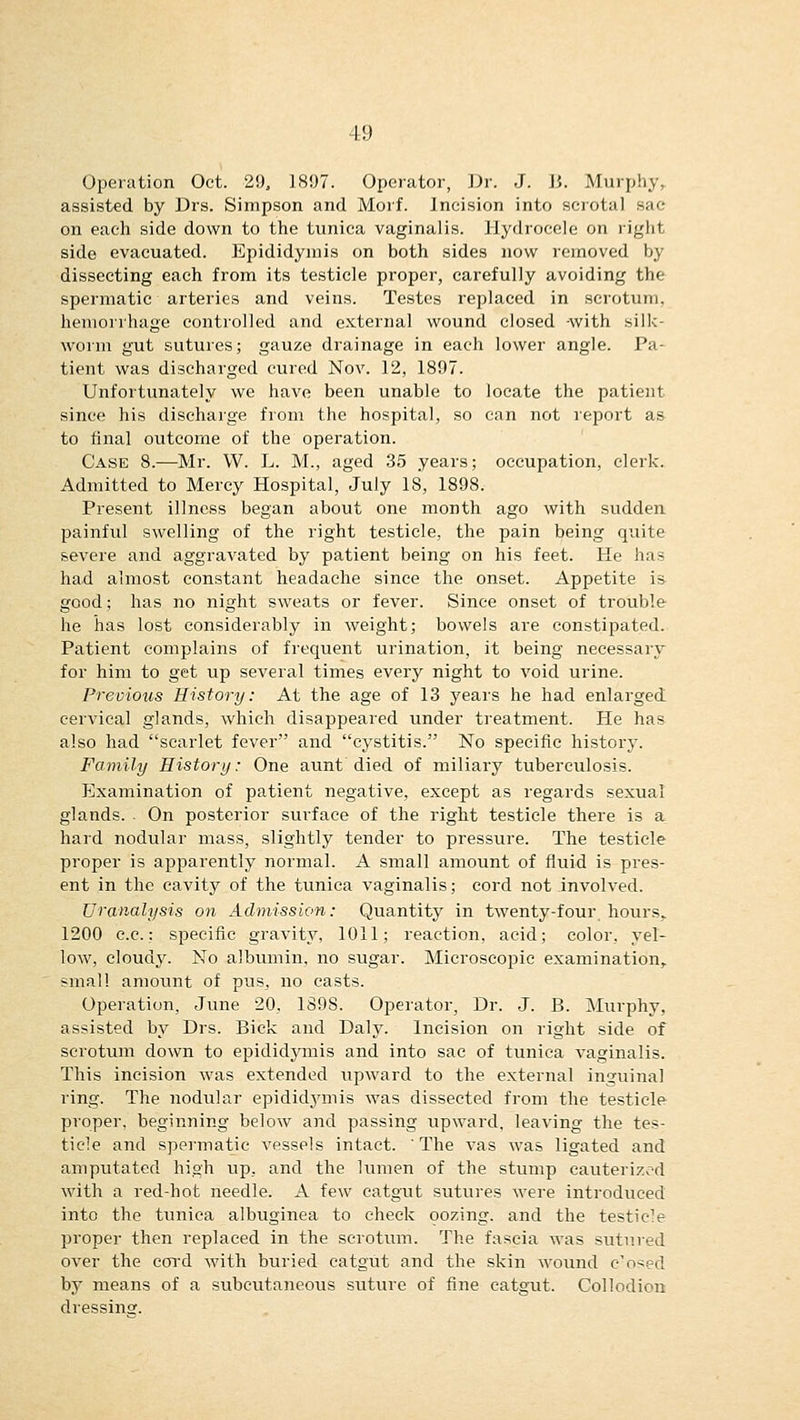 Operation Oct. 29, 1897. Operator, Dr. J. 15. Murphy, assisted by Drs. Simpson and Morf. Incision into scrotal sac on each side down to the tunica vaginalis. Hydrocele on right side evacuated. Epididymis on both sides now removed by dissecting each from its testicle proper, carefully avoiding the spermatic arteries and veins. Testes replaced in scrotum, hemorrhage controlled and external wound closed -with silk- worm gut sutures; gauze drainage in each lower angle. Pa- tient was discharged cured Nov. 12, 1897. Unfortunately we have been unable to locate the patient since his discharge from the hospital, so can not report as to final outcome of the operation. Case 8.—Mr. W. L. M., aged 35 years; occupation, clerk. Admitted to Mercy Hospital, July 18, 1898. Present illness began about one month ago with sudden painful swelling of the right testicle, the pain being quite severe and aggravated by patient being on his feet. He has had almost constant headache since the onset. Appetite is good; has no night sweats or fever. Since onset of trouble he has lost considerably in weight; bowels are constipated. Patient complains of frequent urination, it being necessary for him to get up several times every night to void urine. Previous History: At the age of 13 years he had enlarged cervical glands, which disappeared under treatment. He has also had scarlet fever and cystitis. No specific history. Family History: One aunt died of miliary tuberculosis. Examination of patient negative, except as regards sexual glands. On posterior surface of the right testicle there is a hard nodular mass, slightly tender to pressure. The testicle proper is apparently normal. A small amount of fluid is pres- ent in the cavity of the tunica vaginalis; cord not involved. Uranalysis on Admission: Quantity in twenty-four, hours, 1200 c.c.: specific gravity, 1011; reaction, acid; color, yel- low, cloudy. No albumin, no sugar. Microscopic examination, small amount of pus, no casts. Operation, June 20, 1898. Operator, Dr. J. B. Murphy, assisted by Drs. Bick and Daly. Incision on right side of scrotum down to epididymis and into sac of tunica vaginalis. This incision was extended upward to the external inguinal ring. The nodular epididymis was dissected from the testicle proper, beginning below and passing upward, leaving the tes- ticle and spermatic A'essels intact. The vas was ligated and amputated high up, and the lumen of the stump cauterized with a red-hot needle. A few catgut sutures were introduced into the tunica albuginea to check oozing, and the testicle proper then replaced in the scrotum. The fascia was sutured over the cord with buried catgut and the skin wound closed by means of a subcutaneous suture of fine catgut. Collodion dressing.