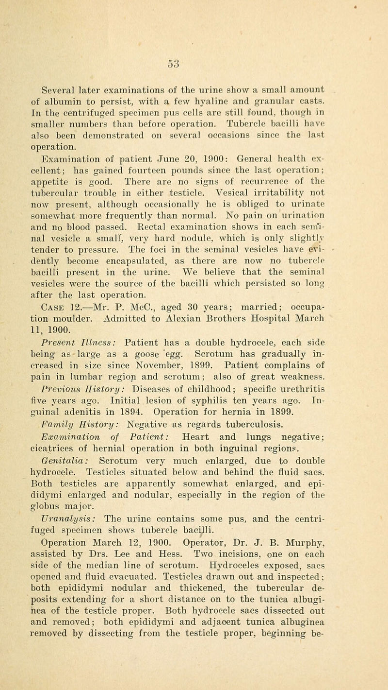 Several later examinations of the urine show a small amount of albumin to persist, with a few hyaline and granular casts. In the centrifuged specimen pus cells are still found, though in smaller numbers than before operation. Tubercle bacilli have also been demonstrated on several occasions since the last operation. Examination of patient June 20, 1900: General health ex- cellent; has gained fourteen pounds since the last operation; appetite is good. There are no signs of recurrence of the tubercular trouble in either testicle. Vesical irritability not now present, although occasionally he is obliged to urinate somewhat more frequently than normal. No pain on urination and no blood passed. Rectal examination shows in each semfi- nal vesicle a small', very hard nodule, which is only slightlv tender to pressure. The foci in the seminal vesicles have evi- dently become encapsulated, as there are now no tubercle bacilli present in the urine. We believe that the seminal vesicles were the source of the bacilli which persisted so long after the last operation. Case 12.—Mr. P. McC, aged 30 years; married; occupa- tion moulder. Admitted to Alexian Brothers Hospital March 11, 1900. Present Illness: Patient has a double hydrocele, each side being as large as a goose Qgg- Scrotum has gradually in- creased in size since November, 1899. Patient complains of pain in lumbar region and scrotum; also of great weakness. Previous History: Diseases of childhood; specific urethritis five years ago. Initial lesion of syphilis ten years ago. In- guinal adenitis in 1894. Operation for hernia in 1899. Family History: Negative as regards tuberculosis. Examination of Patient: Heart and lungs negative; cicatrices of hernial operation in both inguinal regions. Genitalia: Scrotum very much enlarged, due to double hydrocele. Testicles situated below and behind the fluid sacs. Both testicles are apparently somewhat enlarged, and epi- didymi enlarged and nodular, especially in the region of the globus major. Uranalysis: The urine contains some pus, and the centri- fuged specimen shows tubercle bacilli. Operation March 12, 1900. Operator, Dr. J. B. Murphy, assisted by Drs. Lee and Hess. Two incisions, one on each side of the median line of scrotum. Hydroceles exposed, sacs opened and fluid evacuated. Testicles drawn out and inspected; both epididymi nodular and thickened, the tubercular de- posits extending for a short distance on to the tunica albugi- hea of the testicle proper. Both hydrocele sacs dissected out and removed; both epididymi and adjacent tunica albuginea removed by dissecting from the testicle proper, beginning be-