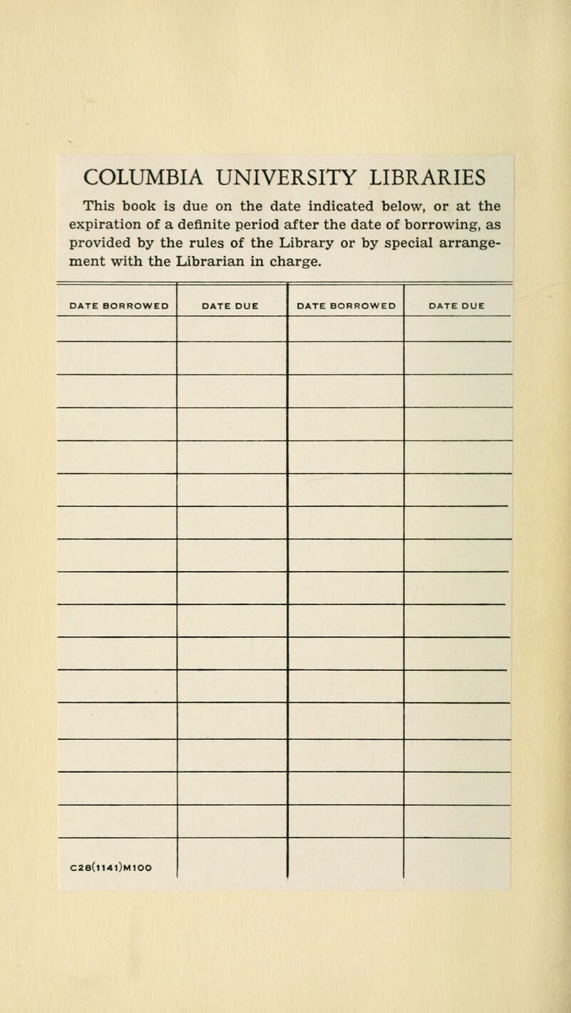 COLUMBIA UNIVERSITY LIBRARIES This book is due on the date indicated below, or at the expiration of a definite period after the date of borrowing, as provided by the rules of the Library or by special arrange- ment with the Librarian in charge. DATE BORROWED DATE DUE DATE BORROWED DATE DUE C28(l14l)M100