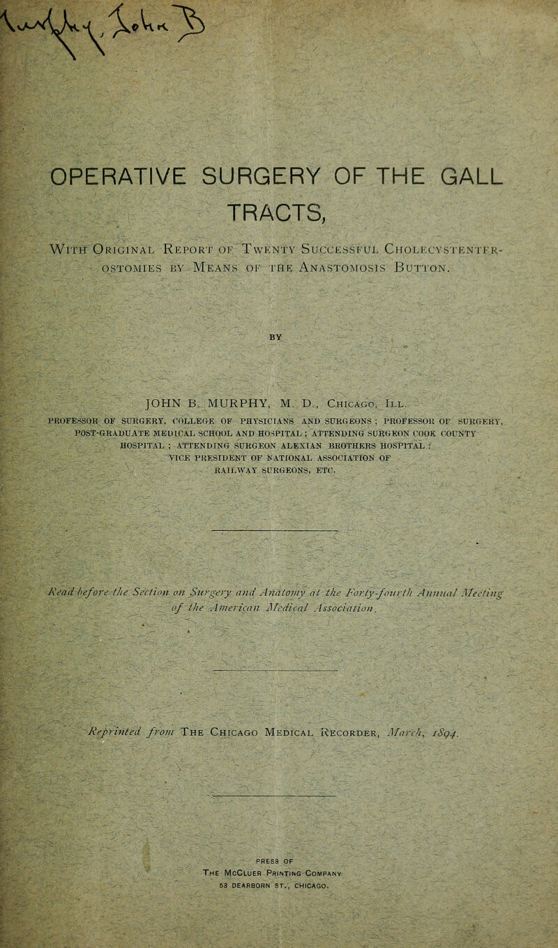 x^^-^^^^/yX'^ ^ OPERATIVE SURGERY OF THE GALL TRACTS, With Original Report oi' Twkntv Succios^kiji. Ciiomccystkntfr- OSTOMIES BY MeANS Ol' THE AnASTOMUSIS Jiu-|IOi\. JOHN B. MURPHY, M. D., Chicago, III. I^KOFESSOK OF SURCxERY, COLLEGE OF PHYSICIANS AND SURGEONS ; PROFESSOR OF SURfrEKY, POST-GKAUUATE MEDICAL SCHOOL AND HOSPITAL ; ATTENDING SURGEON COOK COUNTY HOSPITAL ; ATTENDING SURGEON ALEXIAN BROTHERS HOSPITAL : VICE PRESIDENT OP NATIONAL ASSOCIATION OF RAILWAY SURGEONS, ETC. A\-i7i/ /'c'/orc' the Section on Siirp;<;ry and Anatomy at the Forly-fourt]i Annual Mectii of the Ainen'ean Medical . Issociation. Kepri)iled from The Chicago Medical Recorder, March, iSq4. PRESS OF The McGluer Printing Company 63 dearborn st., chicago.