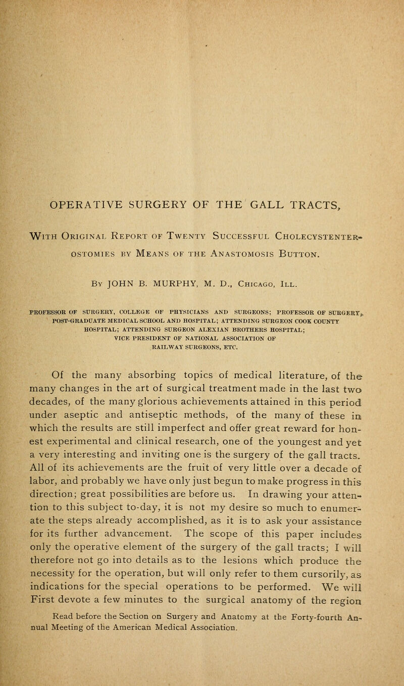 With Original Report of Twenty Successful Cholecystenter- OSTOMIES BY MeANS OF THE ANASTOMOSIS BUTTON. By JOHN B. MURPHY, M. D., Chicago, III. PHOFESSOR OF SURGERY, COLLEGrE OF PHYSICIANS AMD SURGEONS; PROFESSOR OF SURGERYj, POST-GRADUATE MEDICAL SCHOOL AND HOSPITAL; ATTENDING SURGEON COOK COUNTY HOSPITAL; ATTENDING SURGEON ALEXIAN BROTHERS HOSPITAL; VICE PRESIDENT OF NATIONAL ASSOCIATION OF RAILWAY SURGEONS, ETC. Of the many absorbing topics of medical literature, of the many changes in the art of surgical treatment made in the last two decades, of the many glorious achievements attained in this period under aseptic and antiseptic methods, of the many of these iri which the results are still imperfect and offer great reward for hon- est experimental and clinical research, one of the youngest and yet a very interesting and inviting one is the surgery of the gall tracts. All of its achievements are the fruit of very little over a decade of labor, and probably we have only just begun to make progress in this direction; great possibilities are before us. In drawing your atten- tion to this subject to-day, it is not my desire so much to enumer- ate the steps already accomplished, as it is to ask your assistance for its further advancement. The scope of this paper includes only the operative element of the surger}'- of the gall tracts; I will therefore not go into details as to the lesions which produce the necessity for the operation, but will only refer to them cursorily, as indications for the special operations to be performed. We will First devote a few minutes to the surgical anatomy of the region Read before the Section on Surgery and Anatomy at the Forty-fourth An- nual Meeting of the American Medical Association.