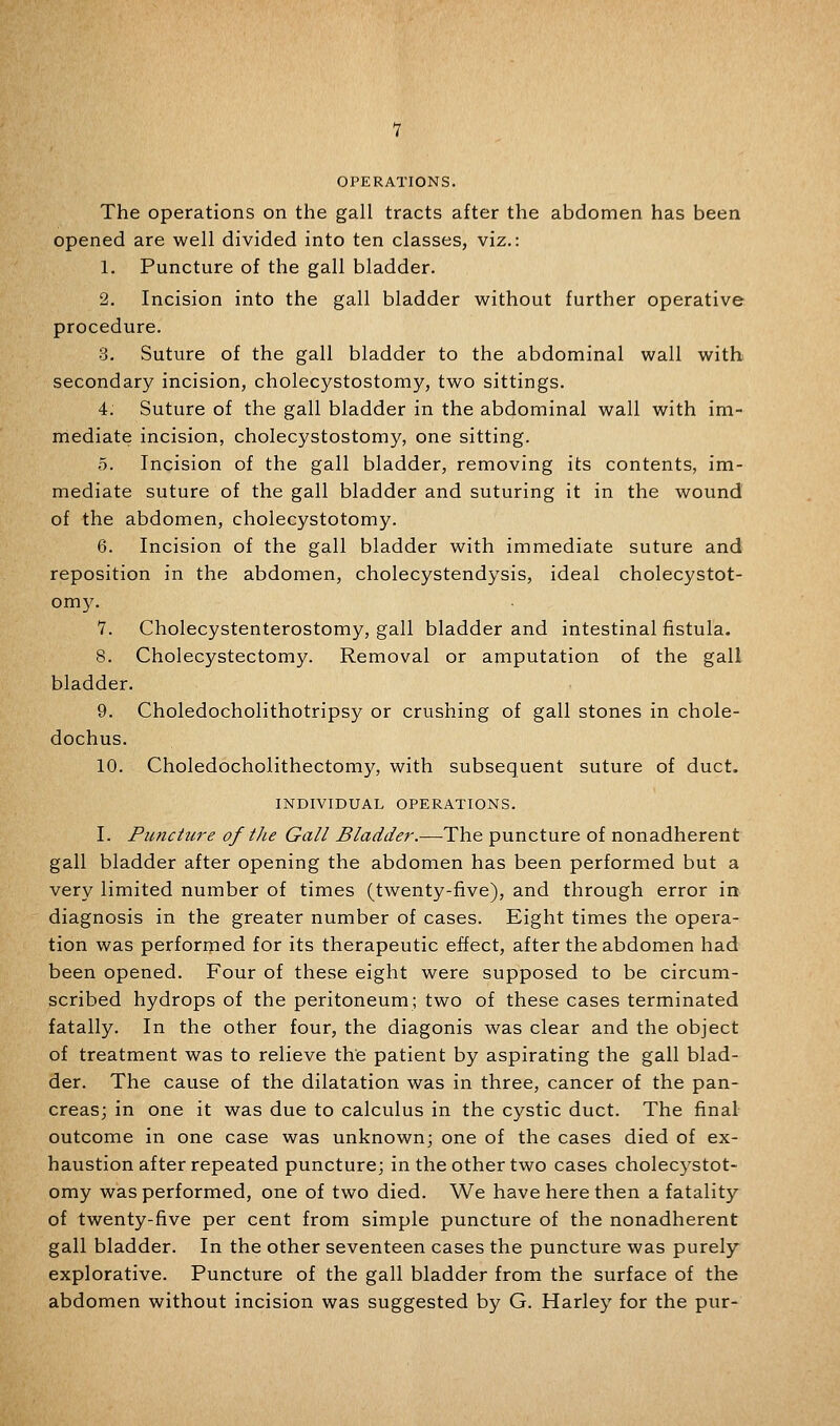 OPERATIONS. The operations on the gall tracts after the abdomen has been opened are well divided into ten classes, viz.: 1. Puncture of the gall bladder. 2. Incision into the gall bladder without further operative procedure. 3. Suture of the gall bladder to the abdominal wall with secondary incision, cholecystostomy, two sittings. 4. Suture of the gall bladder in the abdominal wall with im- mediate incision, cholecystostomy, one sitting. 5. Incision of the gall bladder, removing its contents, im- mediate suture of the gall bladder and suturing it in the wound of the abdomen, cholecystotomy. 6. Incision of the gall bladder with immediate suture and reposition in the abdomen, cholecystendysis, ideal cholecystot- om5^ 1. Cholecystenterostomy, gall bladder and intestinal fistula. 8. Cholecystectomy. Removal or apiputation of the gall bladder. 9. Choledocholithotripsy or crushing of gall stones in chole- dochus. 10. Choledocholithectomy, with subsequent suture of duct. INDIVIDUAL OPERATIONS. I. Puncture of tJie Gall Bladder.—The puncture of nonadherent gall bladder after opening the abdomen has been performed but a very limited number of times (twenty-five), and through error in diagnosis in the greater number of cases. Eight times the opera- tion was performed for its therapeutic effect, after the abdomen had been opened. Four of these eight were supposed to be circum- scribed hydrops of the peritoneum; two of these cases terminated fatally. In the other four, the diagonis was clear and the object of treatment was to relieve the patient by aspirating the gall blad- der. The cause of the dilatation was in three, cancer of the pan- creas; in one it was due to calculus in the cystic duct. The final outcome in one case was unknown; one of the cases died of ex- haustion after repeated puncture; in the other two cases cholecystot- omy was performed, one of two died. We have here then a fatality of twenty-five per cent from simple puncture of the nonadherent gall bladder. In the other seventeen cases the puncture was purely explorative. Puncture of the gall bladder from the surface of the abdomen without incision was suggested by G. Harley for the pur-