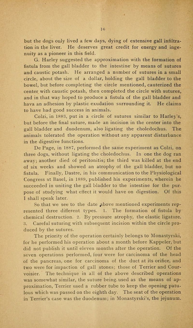 but the dogs ouly lived a few days, dying of extensive gall infiltra- tion in the liver. He deserves great credit for energy and inge- nuity as a pioneer in this field. G. Harley suggested the approximation with the formation of fistula from the gall bladder to the intestine by means of sutures and caustic potash. He arranged a number of sutures in a small circle, about the size of a dollar, holding the gall bladder to the bowel, but before completing the circle mentioned, cauterized the center with caustic potash, then completed the circle with sutures, and in that way hoped to produce a fistula of the gall bladder and hava an adhesion by plastic exudation surrounding it. He claims to have had good success in animals. Colzi, in 1883, put in a circle of sutures similar to Harley's, but before the final suture, made an incision in the center into the gall bladder and duodenum, also ligating the choledochus. The animals tolerated the operation without any apparent disturbance in the digestive functions. De Page, in 188*7, performed the same experiment as Colzi, on three dogs, without ligating the choledochus. In one the dog ran away; another died of peritonitis; the third was killed at the end of six weeks and showed an atrophy of the gall bladder, but no fistula. Finally, Dastre, in his communication to the Physiological Congress at Basel, in 1889, published his experiments, wherein he succeeded in uniting the gall bladder to the intestine for the pur- pose of studying what effect it would have on digestion. Of this I shall speak later. So that we see to the date ^bove mentioned experiments rep- resented three different t5'pes. 1. The formation of fistula by chemical destruction. 2. By pressure atrophy, the elastic ligature. 3. Careful suturing with subsequent incision within the circle pro- duced by the sutures. The priority of the operation certainly belongs to Monastyrski, for he performed his operation about a month before Kappeler, but did not publish it until eleven months after the operation. Of the seven operations performed, four were for carcinoma of the head of the pancreas, one for carcinoma of the duct at its orifice, and two were for impaction of gall stones; those of Terrier and Cour- voisier. The technique in all of the above described operations was somewhat similar, the suture being, used as the means of ap- proximation. Terrier used a rubber tube to keep the opening patu- lous which was passed on the eighth day. The seat of the operation in Terrier's case was the duodenum; in JNIonastyrski's, the jejunum.