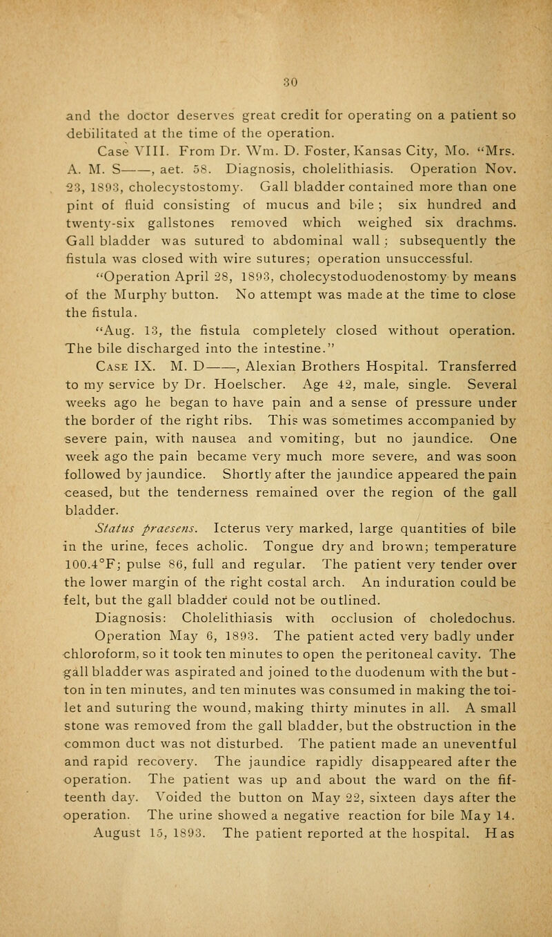 and the doctor deserves great credit for operating on a patient so debilitated at the time of the operation. Case VIII. From Dr. Wm. D. Foster, Kansas City, Mo. Mrs. A. M. S , aet. 58. Diagnosis, cholelithiasis. Operation Nov. 123, 1893, cholecystostomy. Gall bladder contained more than one pint of fluid consisting of mucus and bile ; six hundred and twenty-six gallstones removed which weighed six drachms. Gall bladder was sutured to abdominal wall : subsequently the fistula was closed with wire sutures; operation unsuccessful. Operation April 28, 1893, cholecystoduodenostomy by means of the Murphy button. No attempt was made at the time to close the fistula. Aug. 13, the fistula completely closed without operation. The bile discharged into the intestine. Case IX. M. D , Alexian Brothers Hospital. Transferred to m}^ service by Dr. Hoelscher. Age 42, male, single. Several weeks ago he began to have pain and a sense of pressure under the border of the right ribs. This was sometimes accompanied by severe pain, with nausea and vomiting, but no jaundice. One week ago the pain became very much more severe, and was soon followed by jaundice. Shortly after the jaimdice appeared the pain ceased, but the tenderness remained over the region of the gall bladder. Siatus praesens. Icterus very marked, large quantities of bile in the urine, feces acholic. Tongue dry and brown; temperature 100.4°F; pulse 86, full and regular. The patient very tender over the lower margin of the right costal arch. An induration could be felt, but the gall bladder could not be outlined. Diagnosis: Cholelithiasis with occlusion of choledochus. Operation May 6, 1893. The patient acted very badly under chloroform, so it took ten minutes to open the peritoneal cavity. The gall bladder was aspirated and joined to the duodenum with the but- ton in ten minutes, and ten minutes was consumed in making the toi- let and suturing the wound, making thirty minutes in all. A small stone was removed from the gall bladder, but the obstruction in the common duct was not disturbed. The patient made an uneventful and rapid recovery. The jaundice rapidl}^ disappeared after the operation. The patient was up and about the ward on the fif- teenth day. Voided the button on May 22, sixteen days after the operation. The urine showed a negative reaction for bile May 14. August 15, 1893. The patient reported at the hospital. Has