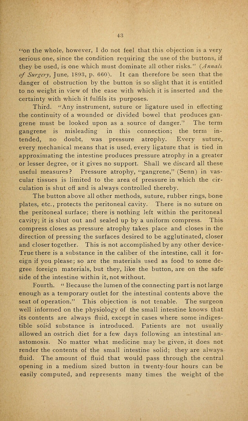 on the whole, however, I do not feel that this objection is a very- serious one, since the condition requiring the use of the buttons, if they be used, is one which must dominate all other risks. (Anfiah of Surgery, June, 1893, p. 660). It can therefore be seen that the danger of obstruction by the button is so slight that it is entitled to no weight in view of the ease with which it is inserted and the certainty with which it fulfils its purposes. Third. Any instrument, suture or ligature used in effecting the co.ntinuit}^ of a wounded or divided bowel that produces gan- grene must be looked upon as a source of danger. The term gangrene is misleading in this connection; the term in- tended, no doubt, was pressure atrophy. Every suture^ every mechanical means that is used, every ligature that is tied in approximating the intestine produces pressure atrophy in a greater or lesser degree, or it gives no support. Shall we discard all these useful measures? Pressure atrophy, gangrene, (Senn) in vas- cular tissues is limited to the area of pressure in which the cir- culation is shut off and is always controlled thereby. The button above all other methods, suture, rubber rings, bone plates, etc., protects the peritoneal cavity. There is no suture on the peritoneal surface; there is nothing left within the peritoneal cavity; it is shut out and sealed up by a uniform compress. This compress closes as pressure atrophy takes place and closes in the direction of pressing the surfaces desired to be agglutinated, closer and closer together. This is not accomplished by any other device- True there is a substance in the caliber of the intestine, call it for- eign if you please; so are the materials used as food to some de- gree foreign materials, but they, like the button, are on the safe side of the intestine within it, not without. Fourth.  Because the lumen of the connecting part is not large enough as a temporary outlet for the intestinal contents above the seat of operation. This objection is not tenable. The surgeon well informed on the physiology of the small intestine knows that its contents are always fluid, except in cases where some indiges- tible solid substance is introduced. Patients are not usually allowed an ostrich diet for a few days following an intestinal an- astomosis. No matter what medicine may be given, it does not render the contents of the small intestine solid; they are alwa3^s fluid. The amount of fluid that would pass through the central opening in a medium sized button in twenty-four hours can be easily computed, and represents man)^ times the weight of the