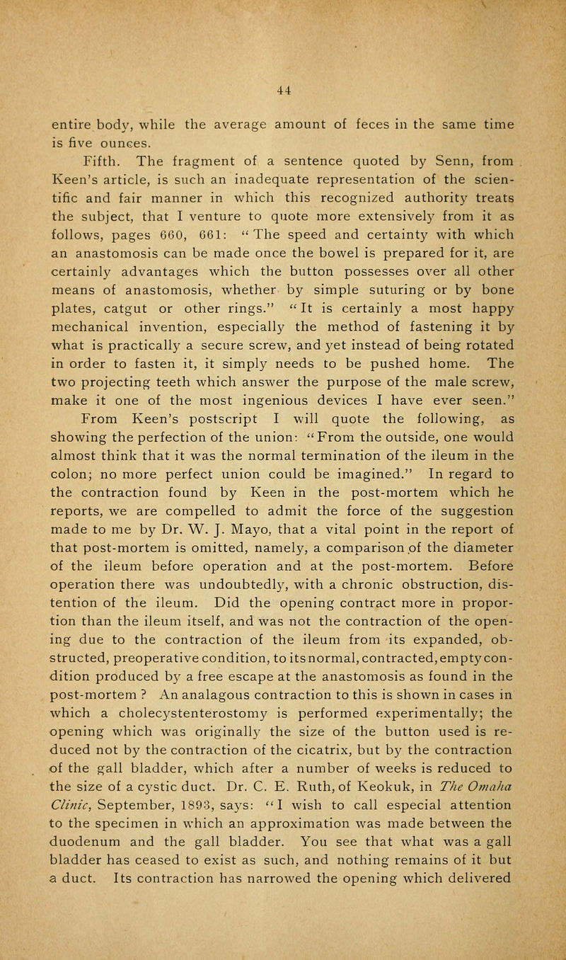 entire bod\', while the average amount of feces in the same time is five ounces. Fifth. The fragment of a sentence quoted b}^ Senn, from Keen's article, is such an inadequate representation of the scien- tific and fair manner in which this recognized authorit}^ treats the subject, that I venture to quote more extensively from it as follows, pages 660, 661: The speed and certaint)^ with which an anastomosis can be made once the bowel is prepared for it, are certainl}' advantages which the button possesses over all other means of anastomosis, whether by simple suturing or by bone plates, catgut or other rings.  It is certainly a most happy mechanical invention, especially the method of fastening it by what is practically a secure screw, and 3'et instead of being rotated in order to fasten it, it simpl}^ needs to be pushed home. The two projecting teeth which answer the purpose of the male screw, make it one of the most ingenious devices I have ever seen. From Keen's postscript I will quote the following, as showing the perfection of the union: From the outside, one would almost think that it was the normal termination of the ileum in the colon; no more perfect union could be imagined. In regard to the contraction found by Keen in the post-mortem which he reports, we are compelled to admit the force of the suggestion made to me by Dr. W. J. Mayo, that a vital point in the report of that post-mortem is omitted, namely, a comparison of the diameter of the ileum before operation and at the post-mortem. Before operation there was undoubtedly, with a chronic obstruction, dis- tention of the ileum. Did the opening contract more in propor- tion than the ileum itself, and was not the contraction of the open- ing due to the contraction of the ileum from its expanded, ob- structed, preoperative condition, to itsnormal, contracted,empty con- dition produced by a free escape at the anastomosis as found in the post-mortem ? An analagous contraction to this is shown in cases in which a cholecystenterostomy is performed experimental!)^; the opening which was original!}' the size of the button used is re- duced not by the contraction of the cicatrix, but by the contraction of the gall bladder, which after a number of weeks is reduced to the size of a cystic duct. Dr. C. E. Ruth, of Keokuk, in T/ie 0»ia/ia C//;//V, September, 1893, says: I wish to call especial attention to the specimen in which an approximation was made between the duodenum and the gall bladder. You see that what was a gall bladder has ceased to exist as such, and nothing remains of it but a duct. Its contraction has narrowed the opening which delivered