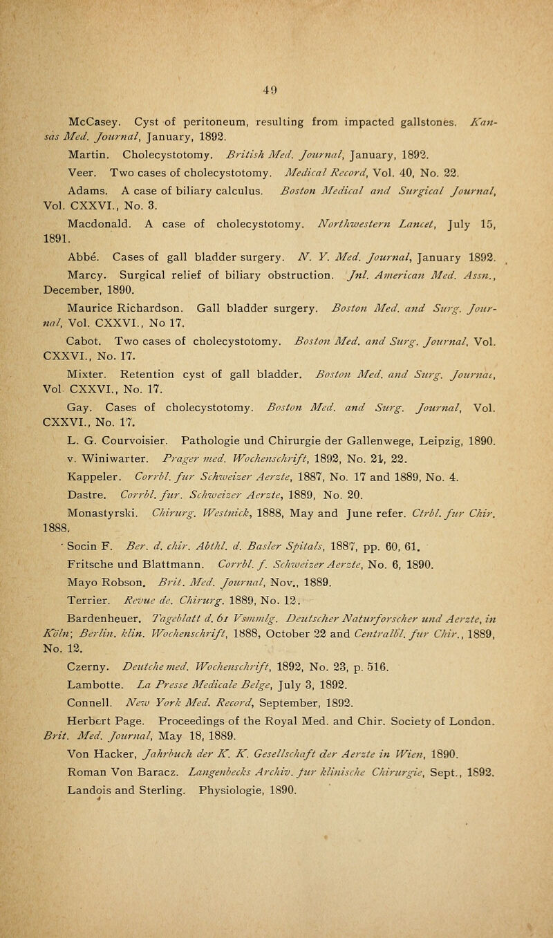 McCasey. Cyst of peritoneum, resulting from impacted gallstones. Kan- sas Med. Journal, January, 1892. Martin. Cholecystotomy. British Med. Jotirttal, January, 1893. Veer. Two cases of cholecystotomy. Medical Record, Vol. 40, No. 22. Adams. A case of biliary calculus. Boston Medical and Surgical Journal, Vol. CXXVI., No. 3. Macdonald. A case of cholecystotomy. Northwestern Lancet, July 1.5, 1891. Abbe. Cases of gall bladder surgery. N. V. Med. Journal, January 1892. Marcy. Surgical relief of biliary obstruction. Jnl. American Med. Assn., December, 1890. Maurice Richardson. Gall bladder surgery. Boston Med. a7id Surg. Jour- nal, Vol. CXXVI., No 17. Cabot. Two cases of cholecystotomy. Boston Med. and Surg. Journal, Vol. CXXVI., No. 17. Mixter. Retention cyst of gall bladder. Boston Med. and Surg. Journal, Vol. CXXVI., No. 17. Gay. Cases of cholecystotomy. Boston Med. and Surg. Journal, Vol. CXXVI., No. 17, L. G. Courvoisier. Pathologic und Chirurgie der Gallenwege, Leipzig, 1890. V. Winiwarter. Prager med. Wochenschrift, 1892, No. 21, 22. Kappeler. Corrbl. fur Schweizer Aerzte, 1887, No. 17 and 1889, No. 4. Dastre. Corrbl. fur. Schweizer Aerzte, 1889, No. 20. Monastyrski. Chirurg. Westtiick, 1888, May and June refer. Ctrbl. fur Chir. 1888. - Socin F. Ber. d. chir. Abthl. d. Easier Spitals, 1887, pp. 60, 61. Fritsche und Blattmann. Corrbl. f. Schweizer Aerzte, No. 6, 1890. Mayo Robson. Brit. Med. Jotirnal, Nov., 1889. Terrier. Revue de. Chirurg. 1889, No. 12. Bardenheuer. Tageblatt d. 6i Vsmmlg. Deutscher Nattirforscher und Aerzte, in Koln; Berlin, klin. Wochenschrift, 1888, October 22 and Centralbl. fur Chir., 1889, No. 12. Czerny. Deutchemed. Wochenschrift, 1892, No. 23, p. 516. Lambotte. La Presse Medicate Beige, July 3, 1892. Connell. New York Med. Record, September, 1892. Herbert Page. Proceedings of the Royal Med. and Chir. Society of London. Brit. Med. Journal, May 18, 1889. Von Hacker, Jahrbiich der K. K. Gesellschaft der Aerzte in Wien, 1890. Roman Von Baracz. Langenbecks Archiv. fur klinische Chirurgie, Sept., 1892, Landois and Sterling. Physiologie, 1890.