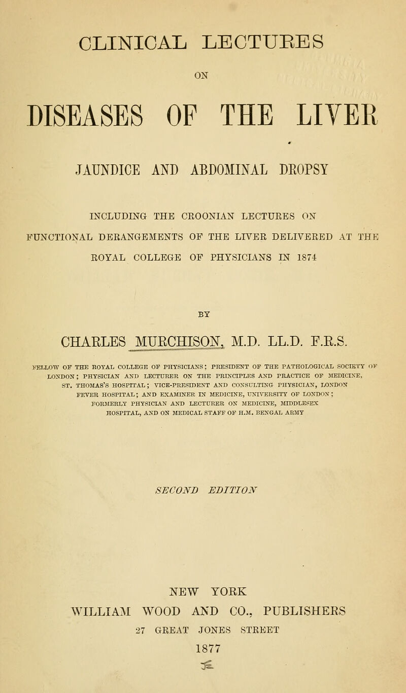 CLINICAL LECTUEES ON DISEASES OF THE LIVER JAUNDICE AND ABDOMINAL DEOPSY INCLUCmG THE CEOONIAN LECTUKES ON FUNCTIONAL DERANGEMENTS OP THE LIVER DELIVERED AT THE ROYAL COLLEGE OF PHYSICIANS EsT 1874 BY CHARLES ^UECHISON, M.D. LL.D. F.E.S. FELLOW OF THE ROYAL COLLEGE OP PHTSICLUfS; PRESIDENT OF THE PATHOLOGICAL SOCIETY OF LONDON; PHYSICIAN AND LECTURER ON THE PRINCIPLES AND PRACTICE OP MEDICINE, ST. THOMAS'S HOSPITAL; VICE-PRESIDENT AND CONSULTING PHYSICIAN, LONDON FEVER HOSPITAL; AND EXAMINER IN MEDICINE, UN^^^;RSITY OP LONDON; FORMERLY PHYSICIAN ANT) LECTURER ON MEDICEfE, MIDDLESEX HOSPITAL, AND ON MEDICAL STAFF OF H.M. BENGAL ARMY SECOND EDITION NEW YORK WILLIAM WOOD AND CO., PUBLISHERS 27 GREAT JONES STREET 1877