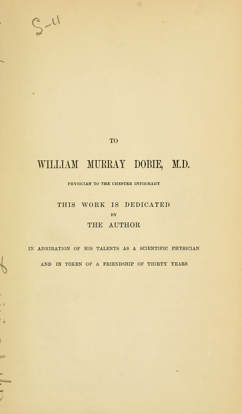 •i .w TO WILLIAM MUEEAY DOBIE, M.D. PHYSICIAN TO THE CHESTEE INFIEMAET THIS WORK IS DEDICATED BY THE AUTHOR IN ADMIRATION OF HIS TALENTS AS A SCIENTIFIC PHYSICIAN AND IN TOKEN OF A FRIENDSHIP OF THIRTY YEARS