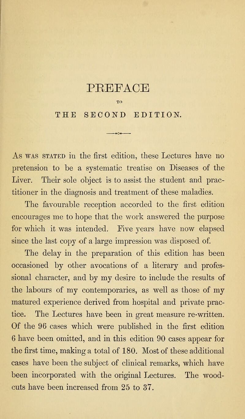 THE SECOND EDITION. As WAS STATED iu tlie first edition, these Lectures have no pretension to be a systematic treatise on Diseases of the Liver. Their sole object is to assist the student and prac- titioner in the diagnosis and treatment of these maladies. The favourable reception accorded to the first edition encourages me to hope that the work answered the piurpose for which it was intended. Five years have now elapsed since the last copy of a large impression was disposed of. The delay in the preparation of this edition has been occasioned by other avocations of a literary and profes- sional character, and by my desire to include the results of the labours of my contemporaries, as well as those of my matured experience derived from hospital and private prac- tice. The Lectures have been in great measure re-written. Of the 96 cases which were published in the first edition 6 have been omitted, and in this edition 90 cases appear for the first time, making a total of 180, Most of these additional cases have been the subject of clinical remarks, which have been incorporated with the original Lectures. The wood- cuts have been increased from 25 to 37.