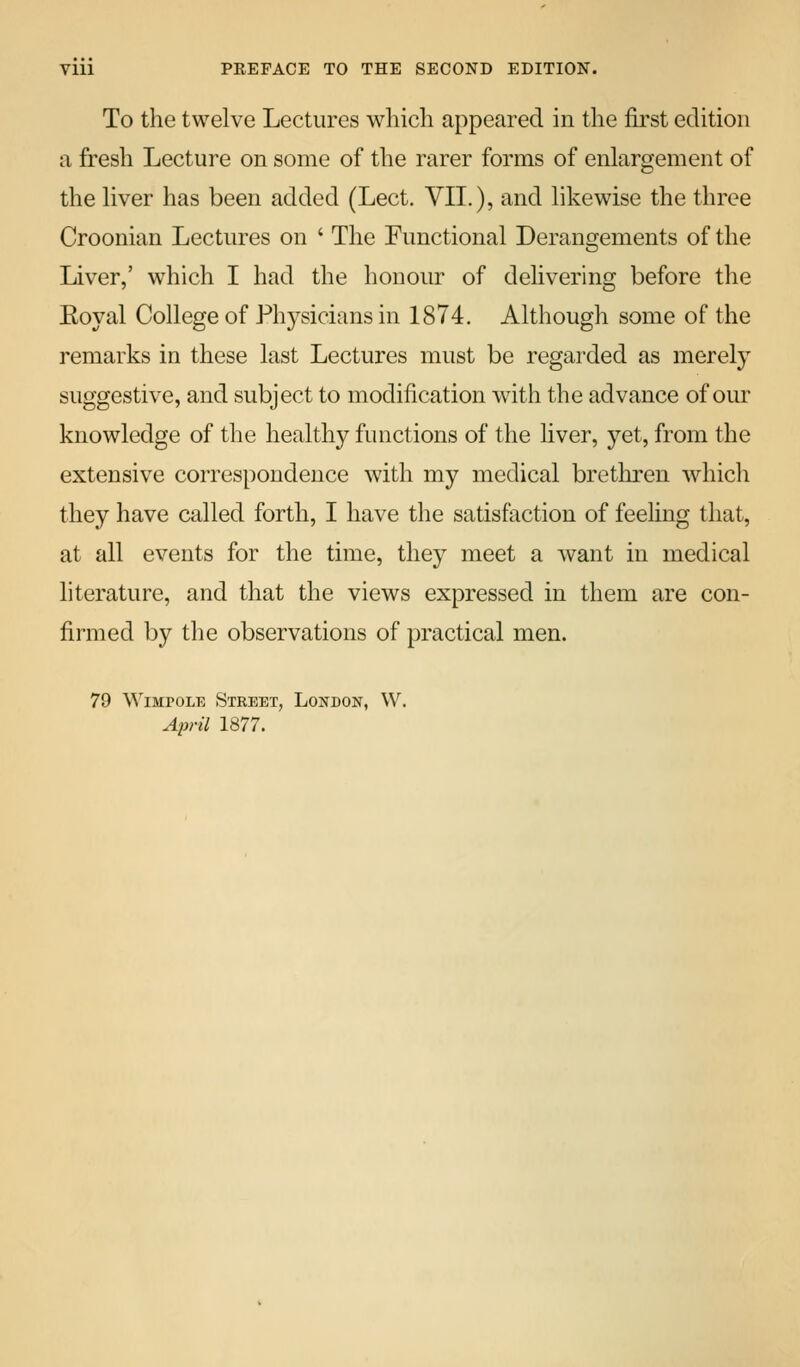 To the twelve Lectures which appeared in the fii'st edition a fresh Lecture on some of the rarer forms of enlargement of the liver has been added (Lect. VIL), and likewise the three Croonian Lectures on ' The Functional Derangements of the Liver,' which I had the honour of dehvering before the Eoyal College of Physicians in 1874. Although some of the remarks in these last Lectures must be regarded as merely suggestive, and subject to modification with the advance of our knowledge of the healthy functions of the liver, yet, from the extensive correspondence with my medical bretliren which they have called forth, I have the satisfaction of feeling that, at all events for the time, they meet a want in medical literature, and that the views expressed in them are con- firmed by the observations of practical men. 79 WiBiroLE Street, London, W. April 1877.