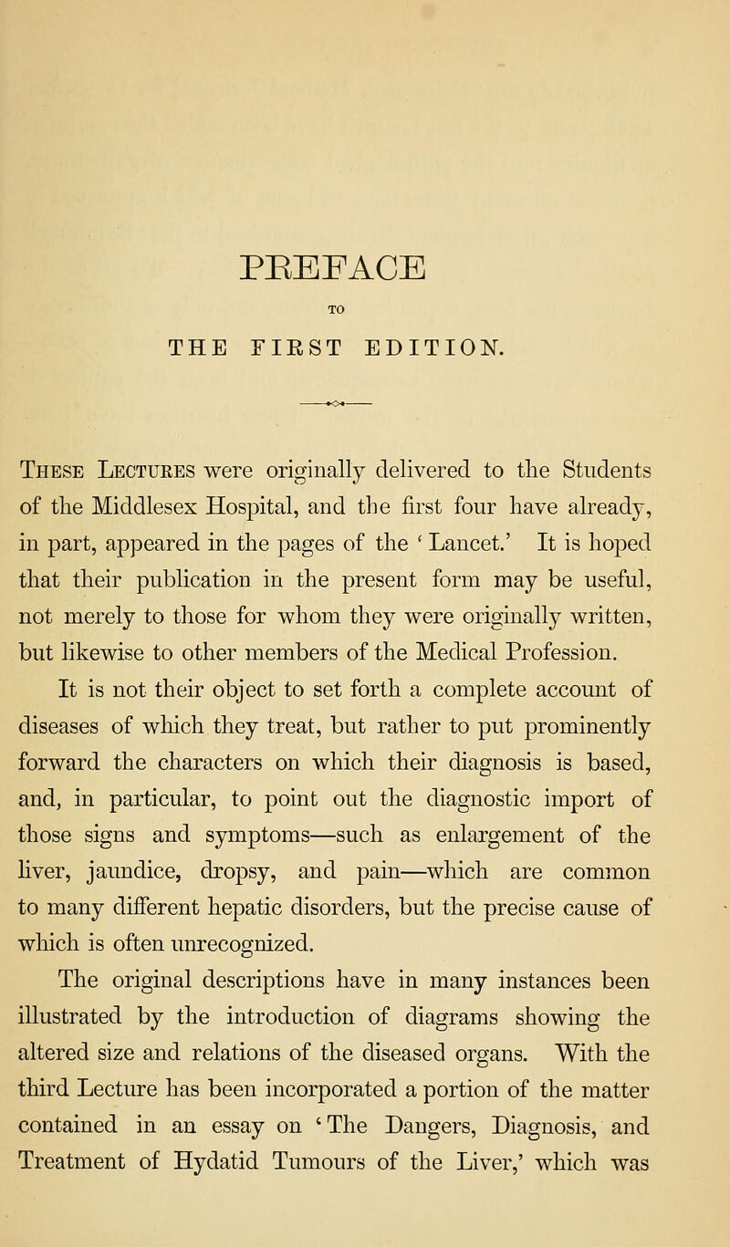 THE FIEST EDITION. These Lectures were originally delivered to the Students of the Middlesex Hospital, and the first four have already, in part, appeared in the pages of the * Lancet.' It is hoped that their publication in the present form may be useful, not merely to those for whom they were originally written, but likewise to other members of the Medical Profession. It is not their object to set forth a complete account of diseases of which they treat, but rather to put prominently forward the characters on which their diagnosis is based, and, in particular, to point out the diagnostic import of those signs and symptoms—such as enlargement of the fiver, jaundice, dropsy, and pain—^which are common to many different hepatic disorders, but the precise cause of which is often unrecognized. The original descriptions have in many instances been illustrated by the introduction of diagrams showing the altered size and relations of the diseased organs. With the third Lecture has been incorporated a portion of the matter contained in an essay on 'The Dangers, Diagnosis, and Treatment of Hydatid Tumours of the Liver,' which was