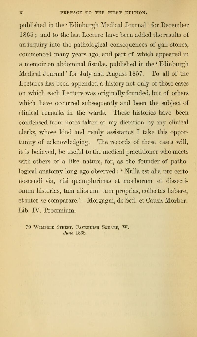 published in the' Edinburgh Medical Journal' for December 1865 ; and to the last Lecture have been added the results of an inquiry into the pathological consequences of gall-stones, commenced many years ago, and part of which appeared in a memoir on abdominal fistulse, published in the ' Edinburgli Medical Journal' for July and August 1857. To all of the Lectures has been appended a history not only of those cases on which each Lecture was originally founded, but of others which have occurred subsequently and been the subject of clinical remarks in the wards. These histories have been condensed from notes taken at my dictation by my clinical clerks, whose kind and ready assistance I take this oppor- tunity of acknowledging. The records of these cases will, it is believed, be useful to the medical practitioner who meets with others of a like nature, for, as the founder of patho- logical anatomy long ago observed : ' Nulla est alia pro certo noscendi via, nisi quamplurimas et morborum et dissecti- onum historias, tuni aliorum, tum proprias, collectas habere, et inter se comparare.'—Morgagui, de Sed. et Causis Morbor. Lib. IV. Prooemium. 79 WiMPOLE Stkeet, Cavendish Square, W. June 1868.