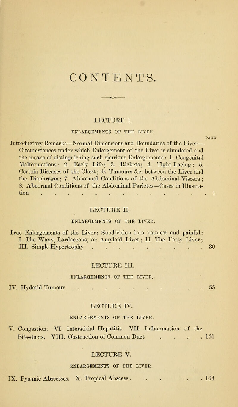 CONTENTS. LECTURE I. ENLARGEMENTS OP THE LIVER. PAGE Introductory Remarks—Normal Dimensions and Boundaries of the Liver— Circumstances under which Enlargement of the Liver is simulated and the means of distinguishing such spurious Enlargements: 1. Congenital Malformations: 2. Early Life; 3. Rickets; 4. Tight Lacing; 5. Certain Diseases of the Cheat; 6. Tumours &c. between the Liver and the Diaphragm; 7. Abnormal Conditions of the Abdominal Viscera; 8. Abnormal Conditions of the Abdominal Parietes—Cases in Illustra- tion ............. 1 LECTURE II. ENLARGEMENTS OP THE LIVER. True Enlargements of the Liver: Subdivision into painless and painful: I. The Waxy, Lardaceous, or Amyloid Liver; II. The Fatty Liver; III. Simple Hypertrophy 30 LECTURE III. ENLARGEMENTS OF THE LIVER. IV. Hydatid Tumour 55 LECTURE IV. ENLARGEMENTS OP THE LIVER. V. Congestion. VI. Interstitial Hepatitis. VII. Inflammation of the Bile-ducts. VIII. Obstruction of Common Duct .... 131 LECTURE V. ENLARGEMENTS OF THE LIVER.