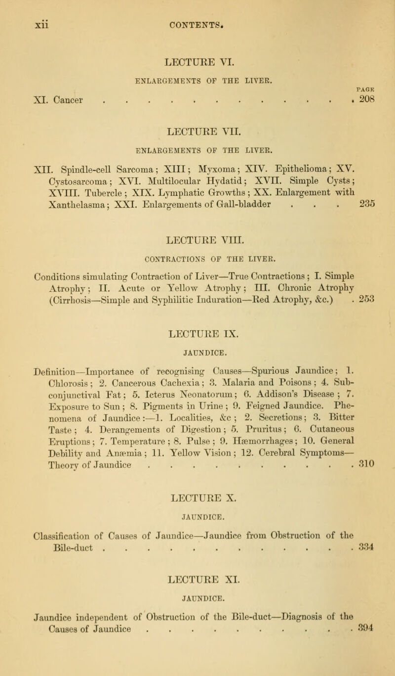 LEOTUEE VI. ENLARGEMENTS OF THE LIVER. PACK XI. Cancer 208 LECTURE VII. ENLARGEMENTS OF THE LIVER. XII. Spindle-cell Sarcoma; XIII; Myxoma; XIV. Epithelioma; XV. Cystosarcoma; XVI. Multilocular Hydatid; XVII. Simple Cysts; XVIII. Tubercle ; XIX. Lymphatic Growths ; XX. Enlargement with Xanthelasma; XXI. Enlargements of Gall-hladder . . . 235 LECTURE Vra. CONTRACTIONS OF THE LIVER. Conditions simulating Contraction of Liver—True Contractions ; I. Simple Atrophy; II. Acute or Yellow Atrophy; HI. Chronic Atrophy (Cirrhosis—Simple and Syphilitic Induration—Red Atrophy, &c.) . 253 LECTURE IX. JAUNDICE. Definition—Importance of recognising Causes—Spui'ious Jaundice; 1. Chlorosis; 2. Cancerous Cachexia; 3. Malaria and Poisons; 4. Sub- conjunctival Fat; 5. Icterus Neonatoriun; 6. Addison's Disease; 7. Exposure to Sun ; 8. Pigments in Urine ; 9. Feigned Jaundice. Phe- nomena of Jaundice:—L Localities, &:c; 2. Secretions; 3. Bitter Taste; 4. Derangements of Digestion; 5. Pruritus; 6. Cutaneous Eruptions; 7. Temperature ; 8. Pulse; 9. Ilfemorrhages; 10. General Debility and Annemia; 11. Yellow Vision ; 12. Cerebral Symptoms— Theory of Jaundice 310 LECTURE X. JAUNDICE. Classification of Causes of Jaundice—Jaundice from Obstruction of the BUe-duct 334 LECTURE XI. JAUNDICE. Jaundice independent of Obstruction of the Bile-duct—Diagnosis of the Causes of Jaundice 394