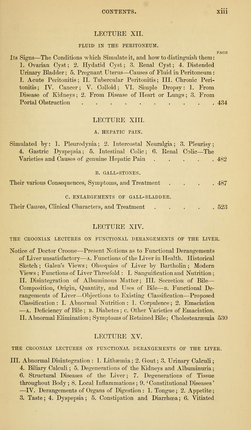 CONTENTS. Xlll LECTURE XII. FLUID IN THE PERITONEUM. PAGK Its Signs—The Conditions whicli Simulate it, and how to distingiiisli them: 1. Ovarian Cyst; 2. Hydatid Cyst; 3. Renal Cyst; 4. Distended Urinarj^ Bladder; 5. Pregnant Uterus—Causes of Fluid in Peritoneum: I. Acute Peritonitis; II. Tubercular Peritonitis; HI. Chronic Peri- tonitis; rV. Cancer; V. Colloid; VI. Simple Dropsy: 1. From Disease of Kidneys; 2. From Disease of Heart or Lungs; 3. From Portal Ohstruction 434 LECTURE XIII. A. HEPATIC PAIN. Simulated by: 1. Pleurodynia; 2. Intercostal Neuralgia; 3. Pleurisy; 4. Gastric Dyspepsia; 5. Intestinal Colic; 6. Renal Colic—The Varieties and Causes of genuine Hepatic Pain ..... 482 B. GALL-STONES. Their various Consequences, Symptoms, and Treatment .... 487 C. ENLARGEMENTS OF GALL-BLADDEPw Their Causes, Clinical Characters, and Treatment 523 LECTURE XIV. THE CROONIAN LECTURES ON FUNCTIONAL DERANGEMENTS OF THE LIVER. Notice of Doctor Croone—Present Notions as to Functional Derangements of Liver unsatisfactory—A. Functions of the Liver in Health. Historical Sketch; Galen's Views; Obsequies of Liver by Bartholin ; Modern Views ; Functions of Liver Threefold : I. Sanguification and Nutrition; II. Disintegration of Albuminous Matter; HI. Secretion of Bile— Composition, Origin, Quantity, and Uses of Bile—b. Functional De- rangements of Liver—Objections to Existing Classification—Proposed Classification: I. Abnormal Nutrition: 1. Corpulence; 2. Emaciation —A. Deficiency of Bile ; B. Diabetes; c. Other Varieties of Emaciation. II. Abnormal Elimination; Symptoms of Retained Bile; Cholestearsemia 530 LECTURE XV. THE CROONIAN LECTURES ON FUNCTIONAL DERANGEMENTS OF THE LIVER. IH. Abnormal Disintegration : 1. Lithsemia; 2. Gout; 3. Urinary Calculi; 4. Biliary Calculi; 5. Degenerations of the ludneys and Albuminuria; 6. Structural Diseases of the Liver; 7. Degenerations of Tissue throughout Body ; 8. Local Inflammations ; 9. 'Constitutional Diseases' —^IV. Derangements of Organs of Digestion : 1. Tongue; 2. Appetite;