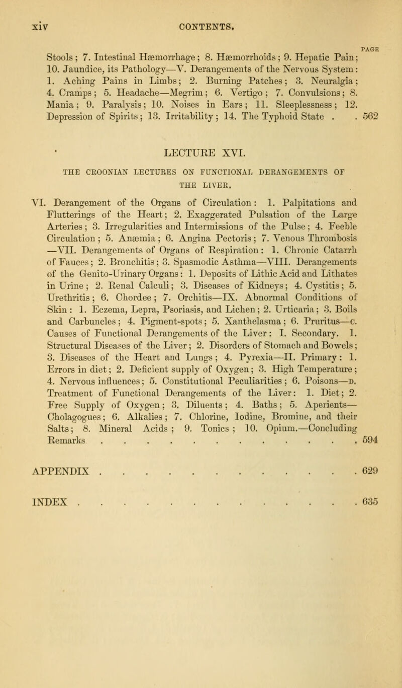 PAGE Stools; 7. Intestinal Haemorrliage; 8. Hsemorrlioids; 9. Hepatic Pain; 10. Jaundice, its Patliology—V. Derangements of the Nervous System: 1. Aching Pains in Limbs; 2. Burning Patches; 3. Neuralgia; 4. Cramps ; 5. Headache—Megrim; 6. Vertigo ; 7. Convulsions; 8. Mania; 9. Paralysis; 10. Noises in Ears; 11. Sleeplessness; 12. Depression of Spirits; 13. Irritability : 14. The Typhoid State . . 562 LECTURE XVI. THE CROONIAN LECTURES ON FUNCTIONAL DERANGEMENTS OF THE LIVER. VI. Derangement of the Organs of Circulation: 1. Palpitations and Flutterings of the Heart; 2. Exaggerated Pulsation of the Large Arteries; 3. Irregularities and Intermissions of the Pulse; 4. Feeble Circulation ; 5. Anasmia ; 6. Angina Pectoris; 7. Venous Thrombosis —VII. Derangements of Organs of Respiration: 1. Chronic Catarrh of Fauces; 2. Bronchitis; 3. Spasmodic Asthma—VIII. Derangements of the Genito-Urinary Organs: 1. Deposits of Lithic Acid and Lithates in Urine ; 2. Renal Calculi; 3. Diseases of Kidneys; 4. Cystitis; 5. Urethritis; 6. Chordee; 7. Orchitis—IX. Abnormal Conditions of Skin: 1. Eczema, Lepra, Psoriasis, and Lichen; 2. Urticaria; 3. Boils and Carbuncles ; 4. Pigment-spots; 5. Xanthelasma ; 6. Pruritus—c. Causes of Functional Derangements of the Liver: I. Secondary. 1. Structural Diseases of the Liver; 2. Disorders of Stomach and Bowels; 3. Diseases of the Heart and Lungs; 4. Pyrexia—II. Primary: 1. Errors in diet; 2. Deficient supplj-- of Oxygen; 3. High Temperature; 4. Nervous influences; 5. Constitutional Peculiarities ; 6. Poisons—D. Treatment of Functional Derangements of the Liver: 1. Diet; 2. Free Supply of Oxygen; 3. Diluents; 4. Baths; 5. Aperients— Cholagogues; 6. Alkalies; 7. Chlorine, Iodine, Bromine, and their Salts; 8. Mineral Acids ; 9. Tonics ; 10. Opium.—Concluding Remarks 594 APPENDIX 629 INDEX 635