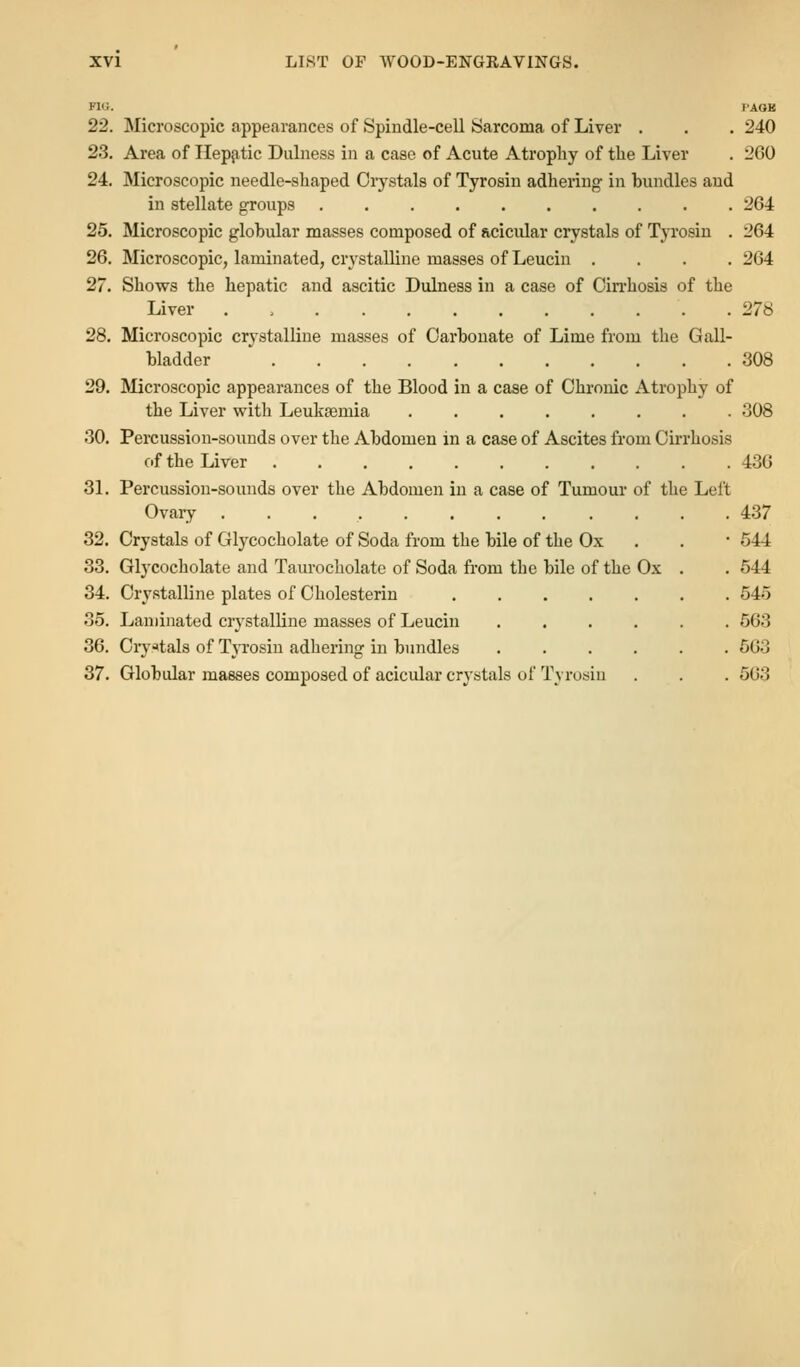 FIG. I'AOK 22. Microscopic appearances of Spiudle-cell Sarcoma of Liver . . . 240 23. Area of Hepjitic Dulness in a case of Acute Atrophy of the Liver . 260 24. Microscopic needle-shaped Oiystals of Tyrosin adhering in bundles and in stellate groups 264 25. Microscopic globular masses composed of Rcicular crystals of Tyrosin . 264 26. Microscopic, laminated, crystalline masses of Leucin .... 264 27. Shows the hepatic and ascitic Dulness in a case of Cin'hosis of the Liver . > 278 28. Microscopic crystalline masses of Carbonate of Lime from the Gall- bladder 308 29. Microscopic appearances of the Blood in a case of Chronic Atrophy of the Liver with Leukaemia ........ 308 30. Percussion-sounds over the Abdomen in a case of Ascites from Cirrhosis of the Liver 436 3L Percussion-sounds over the Abdomen in a case of Tumour of the Left Ovary 437 32. Crystals of Glycocholate of Soda from the bile of the Ox . . • 544 33. Glycocholate and Taurocholate of Soda fi-om the bile of the Ox . . 544 34. Crystalline plates of Oholesterin 545 35. Laminated crystalline masses of Leucin ...... 563 36. Ciy^tals of TjTosin adhering in bundles ...... 563 37. Globular masses composed of acicular crystals of Tyrusiu . . . 503