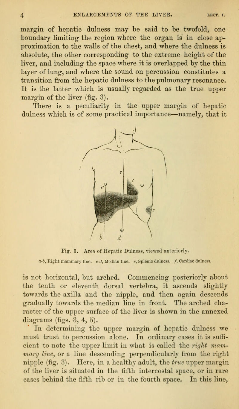 margin of hepatic dulness may be said to be twofold, one boundary limiting the region where the organ is in close ap- proximation to the walls of the chest, and where the dulness is absolute, the other corresponding to the extreme height of the liver, and including the space where it is overlapped by the thin layer of lung, and where the sound on percussion constitutes a transition from the hepatic dulness to the pulmonary resonance. It is the latter which is usually regarded as the true upper margin of the liver (fig. 3). There is a peculiarity in the upper margin of hepatic dulness which is of some practical importance—namely, that it / V Fig. 3. Area of Hepatic Diilness, viewed anteriorly. rt-O, Riglit mammary line, c-d, Median line, e, Fplenic dulness. /, Cardiac dulness. is not horizontal, but arched. Commencing posteriorly about the tenth or eleventh dorsal vertebra, it ascends slightly towards the axilla and the nipple, and then again descends gradually towards the median line in front. The arched cha- racter of the upper surface of the liver is shown in the annexed diagrams (figs. 3, 4, 5). In determining the upper margin of hepatic dulness we must trust to percussion alone. In ordinary cases it is suffi- cient to note the upper limit in what is called the right mam- mary line, or a line descending perpendicularly from the riglit nipple (fig. 3). Here, in a healthy adult, the true ujiper margin of the liver is situated in the fifth intercostal space, or in rare cases behind the fifth rib or in the fourth space. In this line,