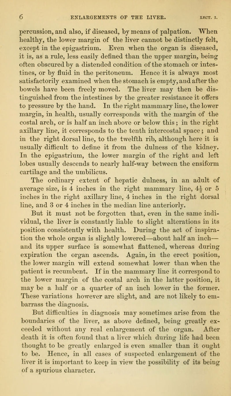 percussion, and also, if diseased, by means of palpation. When healthy, the lower margin of the liver cannot be distinctly felt, except in the epigastrium. Even when the organ is diseased, it is, as a rule, less easily defined than the upper margin, being often obscured by a distended condition of the stomach or intes- tines, or by fluid in the peritoneum. Hence it is always most satisfactorily examined when the stomach is empty, and after the bowels have been freely moved. The liver may then be dis- tinguished from the intestines by the greater resistance it offers to pressure by the hand. In the right mammary line, the lower margin, in health, usually corresponds with the margin of the costal arch, or is half an inch above or below this; in the right axillary line, it corresponds to the tenth intercostal space; and in the right dorsal line, to the twelfth rib, although here it is usually difficult to define it from the dulness of the kidney. In the epigastrium, the lower margin of the right and left lobes usually descends to nearly half-way between the ensiform cartilage and the umbilicus. The ordinary extent of hepatic dulness, in an adult of average size, is 4 inches in the right mammary line, 4h or 5 inches in the right axillary line, 4 inches in the right dorsal line, and 3 or 4 inches in the median line anteriorly. But it must not be forgotten that, even in the same indi- vidual, the liver is constantly liable to slight alterations in its position consistently with health. During the act of inspira- tion the whole organ is slightly lowered—about half an inch— and its upper surface is somewhat flattened, whereas during expiration the organ ascends. Again, in the erect position, the lower margin will extend somewhat lower than when the patient is recumbent. If in the mammary line it correspond to the lower margin of the costal arch in the latter position, it may be a half or a quarter of an inch lower in the former. These variations however are slight, and are not likely to em- barrass the diagnosis. But difficulties in diagnosis may sometimes arise from the boundaries of the liver, as above defined, being greatly ex- ceeded without any real enlargement of the organ. After death it is often found that a liver which during life had been thought to be greatly enlarged is even smaller than it ought to be. Hence, in all cases of suspected enlargement of the liver it is important to keep in view the possibility of its being of a spurious character.