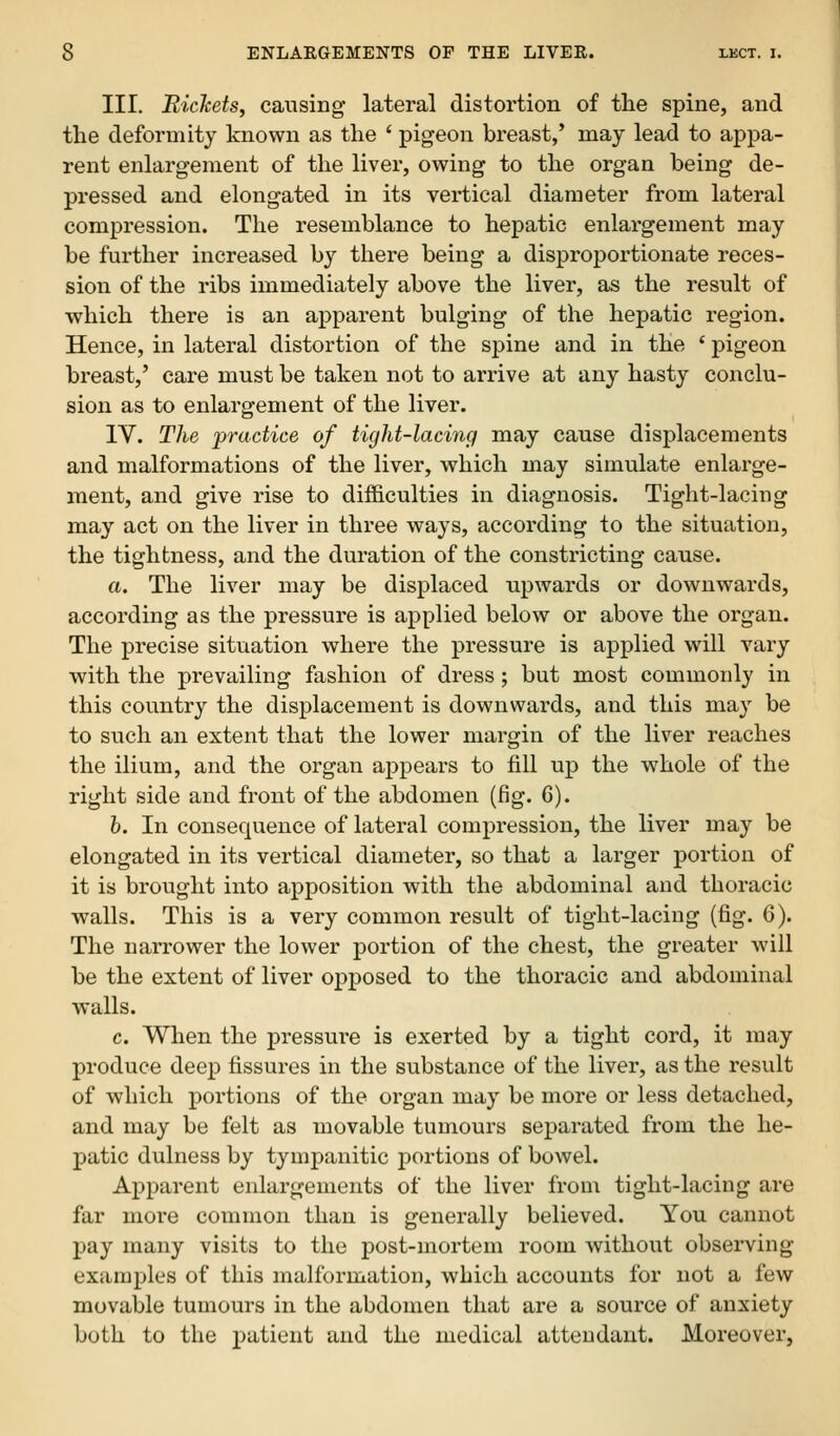 III. Rickets, causing lateral distortion of the spine, and the deformity known as the ' pigeon breast,' may lead to appa- rent enlargement of the liver, owing to the organ being de- pressed and elongated in its vertical diameter from lateral compression. The resemblance to hepatic enlargement may be further increased by there being a disproportionate reces- sion of the ribs immediately above the liver, as the result of which there is an apparent bulging of the hepatic region. Hence, in lateral distortion of the spine and in the * pigeon breast,' care must be taken not to arrive at any hasty conclu- sion as to enlargement of the liver. IV. The 'practice of tight-lacing may cause displacements and malformations of the liver, which may simulate enlarge- ment, and give rise to difficulties in diagnosis. Tight-lacing may act on the liver in three ways, according to the situation, the tightness, and the duration of the constricting cause. a. The liver may be displaced upwards or downwards, according as the pressure is applied below or above the organ. The precise situation where the pressure is applied will vary with the prevailing fashion of dress; but most commonly in this country the displacement is downwards, and this may be to such an extent that the lower margin of the liver reaches the ilium, and the organ appears to fill up the whole of the right side and front of the abdomen (fig. 6). h. In consequence of lateral compression, the liver may be elongated in its vertical diameter, so that a larger portion of it is brought into apposition with the abdominal and thoracic walls. This is a very common result of tight-lacing (fig. 6). The narrower the lower portion of the chest, the greater will be the extent of liver opposed to the thoracic and abdominal walls. c. When the pressure is exerted by a tight cord, it may produce deep fissures in the substance of the liver, as the result of which portions of the organ may be more or less detached, and may be felt as movable tumours separated from the he- patic dulness by tympanitic portions of bowel. Apparent enlargements of the liver from tight-lacing are far more common than is generally believed. You cannot pay many visits to the post-mortem room without observing examples of this malformation, which accounts for not a few movable tumours in the abdomen that are a source of anxiety both to the j)atient and the medical attendant. Moreover,
