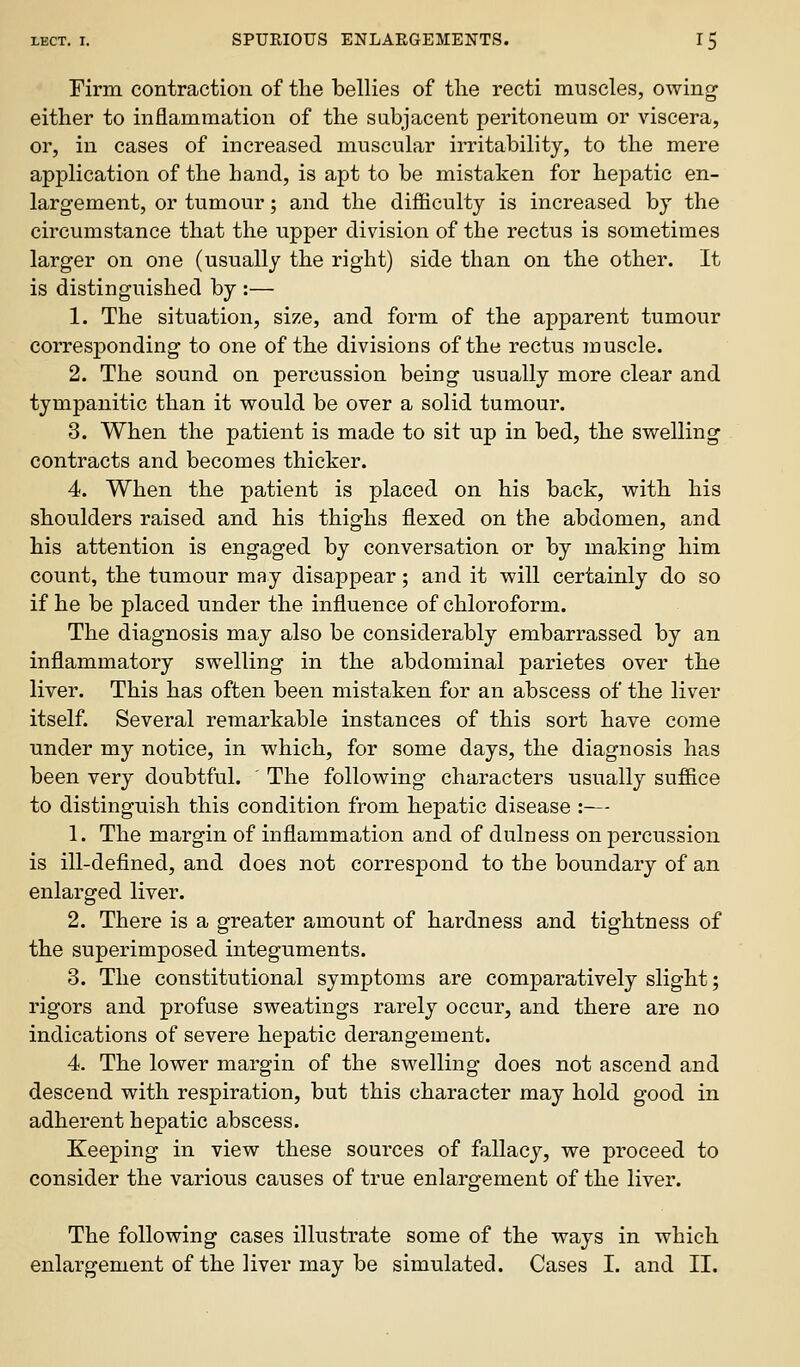 Firm contraction of the bellies of tlie recti muscles, owing either to inflammation of the subjacent peritoneum or viscera, or, in cases of increased muscular irritability, to the mere application of the hand, is apt to be mistaken for hepatic en- largement, or tumour; and the difficulty is increased by the circumstance that the upper division of the rectus is sometimes larger on one (usually the right) side than on the other. It is distinguished by :— 1. The situation, size, and form of the apparent tumour corresponding to one of the divisions of the rectus muscle. 2. The sound on percussion being usually more clear and tympanitic than it would be over a solid tumour. 3. When the patient is made to sit up in bed, the swelling contracts and becomes thicker. 4. When the patient is placed on his back, with his shoulders raised and his thighs flexed on the abdomen, and his attention is engaged by conversation or by making him count, the tumour may disappear; and it will certainly do so if he be placed under the influence of chloroform. The diagnosis may also be considerably embarrassed by an inflammatory swelling in the abdominal parietes over the liver. This has often been mistaken for an abscess of the liver itself. Several remarkable instances of this sort have come under my notice, in which, for some days, the diagnosis has been very doubtful. ' The following characters usually suffice to distinguish this condition from hepatic disease :-— 1. The margin of inflammation and of dulness on percussion is ill-defined, and does not correspond to the boundary of an enlarged liver. 2. There is a greater amount of hardness and tightness of the superimposed integuments. 3. The constitutional symptoms are comparatively slight; rigors and profuse sweatings rarely occur, and there are no indications of severe hepatic derangement. 4. The lower margin of the swelling does not ascend and descend with respiration, but this character may hold good in adherent hepatic abscess. Keeping in view these sources of fallacy, we proceed to consider the various causes of true enlargement of the liver. The following cases illustrate some of the ways in which